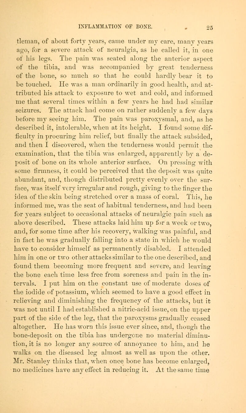 tleman, of about forty years, came under my care, many years ago, for a severe attack of neuralgia, as Le called it, in one of bis legs. The pain was seated along the anterior aspect of the tibia, and was accompanied by great tenderness of the bone, so much so that he could hardly bear it to be touched. He was a man ordinarily in good health, and at- tributed his attack to exposure to wet and cold, and informed me that several times %vithin a few years he had had similar seizures. The attack had come on rather suddenly a few days before my seeing him. The pain was paroxysmal, and, as he described it, intolerable, when at its height. I found some dif- ficulty in procuring him relief, but finally the attack subsided, and then I discovered, when the tenderness would permit the examination, that the tibia was enlarged, apparently by a de- posit of bone on its whole anterior surface. On pressing with some firmness, it could be perceived that the deposit was quite abundant, and, though distributed pretty evenly over the sur- face, was itself very irregular and rough, giving to the finger the idea of the skin being stretched over a mass of coral. This, he informed me, was the seat of habitual tenderness, and had been for years subject to occasional attacks of neuralgic pain such as above described. These attacks laid him up for a week or two, and, for some time after his recovery, walking was painful, and in fact he was gradually falling into a state in which he would have to consider himself as permanently disabled. I attended him in one or two other attacks similar to the one described, and found them becoming more frequent and severe, and leaving the bone each time less free from soreness and pain in the in- tervals. I put him on the constant use of moderate doses of the iodide of potassium, which seemed to have a good efiect in relieving and diminishing the frequency of the attacks, but it was not until I had established a nitric-acid issue, on the U2:)per part of the side of the leg, that the paroxysms gradually ceased altogether. He has worn this issue ever since, and, though the bone-deposit on the tibia has undergone no material diminu- tion, it is no longer any source of annoyance to him, and he walks on the diseased leg almost as well as upon the other. Mr. Stanley thinks that, when once bone has become enlarged, no medicines have any effect in reducing it. At the same time