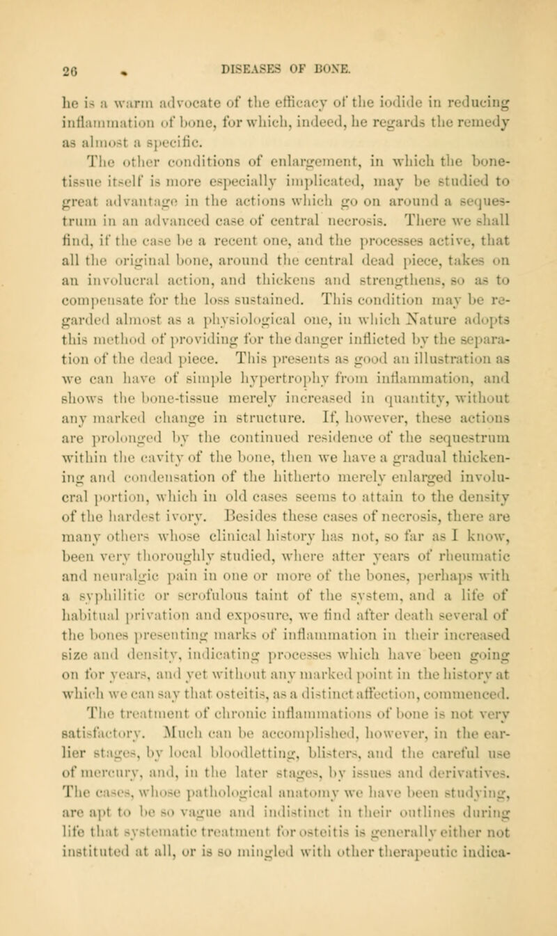 he is :i warm udvocate of the efficacy of the iodide in reducing intlaiiiinatioii of Ixjne, for wliich, indeed, he regards the remedy as aliM«>.>t a specitic. Tiie other conditions of enhirirement, in wliich the bone- tissue itself is more especially implicated, may be studied to great advantaso in the actions which go on around a seques- trum in an advanced case of central necrosis. There we shall find, if the case be a recent one, and the processes active, that all the original bone, around the central dead piece, takes on an involucral action, and thickens and strengthens, so as to compensate for the loss sustained. This condition may be re- garded almost as a physiological one, in which Nature adopts this method of providing for the danger intiicted by the separa- tion of the dead piece. This presents as good an illustration as we can have of simple hypertroi)hy from inflammation, and shows the bone-tissue merely increased in quaMtity, without any marked change in structure. If, however, these actions are ]n-olongiMl l)y the continued residence of the sequestrum within tlie cavity of tlie bone, then we have a gradual thicken- ing and condensation of the hitherto merely enlarged involu- cral portion, which in old cases seems to attain to the density of the hardest ivory. Besides these cases of necrosis, there are many others whose clinical history has not, so far as I know, been very thoroughly studied, where alter years of rheumatic and neuralgic pain in one or more of the bones, ])erhaps with a syphilitic or scrofulous taint of the system, and a life of habitual privation and exposure, we find after death several of the bones presenting marks of inflammation in their increased size and density, indicating processes which have been going on for years, and yet without any marked point in the history at which we can say that osteitis, as a distinct affection, commenced. The treatment of chronic inflammations of bone is not very satisfactory. Much can be accomplished, however, in the ear- lier stages, by local bloodletting, blistei*s, and the careful use of mercury, and, in the later stages, by issues and derivatives. The cases, whose pathological anatomy we have been studying, are apt to be so vague ami indistim't in their outlines during life that systematic treatment for osteitis is generally either not instituted at all, or is so mingled with other therapeutic indica-
