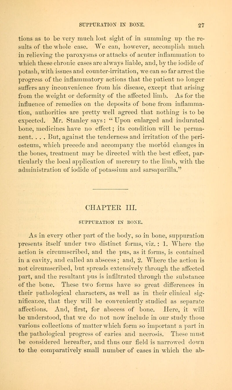 tions as to be very mncli lost sight of in summing np the re- sults of the whole case. We can, however, accomplish much in relieving the paroxysms or attacks of acuter injB.ammation to which these chronic cases are always liable, and, by the iodide of potash, w^ith issues and counter-irritation, we can so far arrest the progress of the inflammatory actions that the patient no longer suffers any inconvenience from his disease, except that arising from the weight or deformity of the affected limb. As for the influence of remedies on the deposits of bone from inflamma- tion, authorities are pretty well agreed that nothing is to be expected. Mr. Stanley says: Upon enlarged and indurated bone, medicines have no effect; its condition will be perma- nent, . . . But, against the tenderness and irritation of the peri- osteum, which precede and accompany the morbid changes in the bones, treatment may be directed with the best effect, par- ticularly the local application of mercury to the limb, with the administration of iodide of potassium and sarsaparilla. CHAPTER III. SUPPTJEATION IN BOXE. As in every other part of the body, so in bone, suppuration presents itself under two distinct forms, viz. : 1. Where the action is circumscribed, and the pus, as it forms, is contained in a cavity, and called an abscess; and, 2. Where the action is not circumscribed, but spreads extensively through the affected part, and the resultant pus is infiltrated through the substance of the bone. These two forms have so great differences in their pathological characters, as well as in their clinical sig- nificance, that they will be conveniently studied as separate affections. And, first, for abscess of bone. Here, it will be understood, that we do not now include in our study those various collections of matter which form so important a part in the pathological progress of caries and necrosis. These must be considered hereafter, and thus our field is narrowed down to the comparatively small number of cases in which the ab-