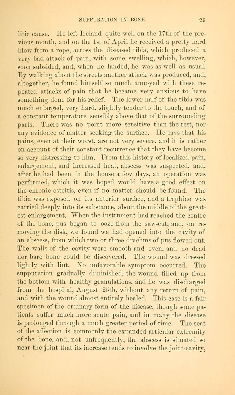 litic cause. lie left Ireland quite well on the lYtli of the pre- vious month, and on the 1st of April he received a pretty hard blow from a rope, across the diseased tibia, which produced a very bad attack of pain, with some swelling, which, however, soon subsided, and, when he landed, he was as well as usual. Bv walking about the streets another attack was produced, and, altogether, he found himself so much annoyed with these re- peated attacks of pain that he became very anxious to have something done for his relief. The lower half of the tibia was much enlarged, very hard, slightly tender to the touch, and of a constant temperature sensibly above that of the surrounding parts. There was no point more sensitive than the rest, nor any evidence of matter seeking the surface. He says that his pains, even at their worst, are not very severe, and it is rather on account of their constant recurrence that they have become so very distressing to him. From this history of localized pain, enlargement, and increased heat, abscess was suspected, and, after he had been in the house a few days, an operation was performed, which it was hoped would have a good effect on the chronic osteitis, even if no matter should be found. The tibia was exposed on its anterior surface, and a trephine was carried deeply into its substance, about the middle of the great- est enlargement. When the instrument had reached the centre of the bone, pus began to ooze from the saw-cut, and, on re- moving the disk, we found we had opened into the cavity of an abscess, from which two or three drachms of pus flowed out. The walls of the cavity were smooth and even, and no dead nor bare bone could be discovered. The wound was dressed lightly with lint. Xo unfavorable symptom occurred. The suppuration gradually diminished, the wound filled up from the bottom with healthy granulations, and he was discharged from the hospital, August 25th, without any return of pain, and with the wound almost entirely healed. This case is a fair specimen of the ordinary form of the disease, though some pa- tients suffer much more acute pain, and in many the disease is prolonged through a much greater period of time. The seat of the affection is commonly the expanded articular extremity of the bone, and, not unfrequently, the abscess is situated so near the joint that its increase tends to involve the joint-cavity,