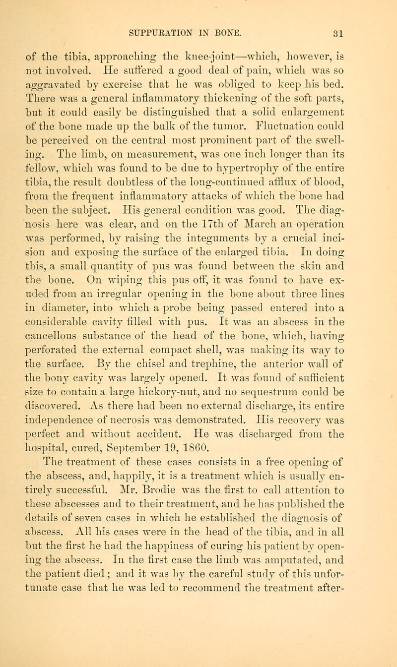 of tlie tibia, approaching the knee-joint—which, however, is not involved, lie suffered a good deal of pain, which was so aggravated by exercise that he was obliged to keep his bed. There was a general inflammatory thickening of the soft parts, but it coukl easily be distinguished that a solid enlargement of the bone made up the bulk of the tumor. Fluctuation could be perceived on the central most prominent part of the swell- ing. The limb, on measurement, was one inch longer than its fellow, which was found to be due to hypertrophy of the entire tibia, the result doubtless of the long-continued afflux of blood, from the frequent inflammatory attacks of which the bone had been the subject. His general condition was good. The diag- nosis here was clear, and on tlie ITth of March an operation was performed, by raising the integuments by a crucial inci- sion and exposing the surface of the enlarged tibia. In doing this, a small quantity of pus was found between the skin and the bone. On wiping this pus off, it was found to have ex- uded from an irregular opening in the bone about three lines in diameter, into which a probe being passed entered into a considerable cavity filled with pus. It was an abscess in the cancellous substance of the head of the bone, which, having perforated the external compact shell, was making its way to the surface. By the chisel and trephine, the anterior wall of the bony cavity was largely opened. It was found of sufficient size to contain a large hickory-nut, and no sequestrum could be discovered. As there had been no external discharge, its entire independence of necrosis was demonstrated. His recovery was perfect and without accident. He was discharged from the hospital, cured, September 19, 1860. The treatment of these cases consists in a free opening of the abscess, and, happily, it is a treatment which is usually en- tirely successful. Mr. Brodie was the first to call attention to these abscesses and to their treatment, and be has published the details of seven cases in Avhich he established the diagnosis of abscess. All his cases were in the head of the tibia, and in all but the first he had the happiness of curing his patient by open- ing the abscess. In the first case the limb was amputated, and. the patient died ; and it was by the careful study of this unfor- tunate case that he was led to recommend the treatment after-