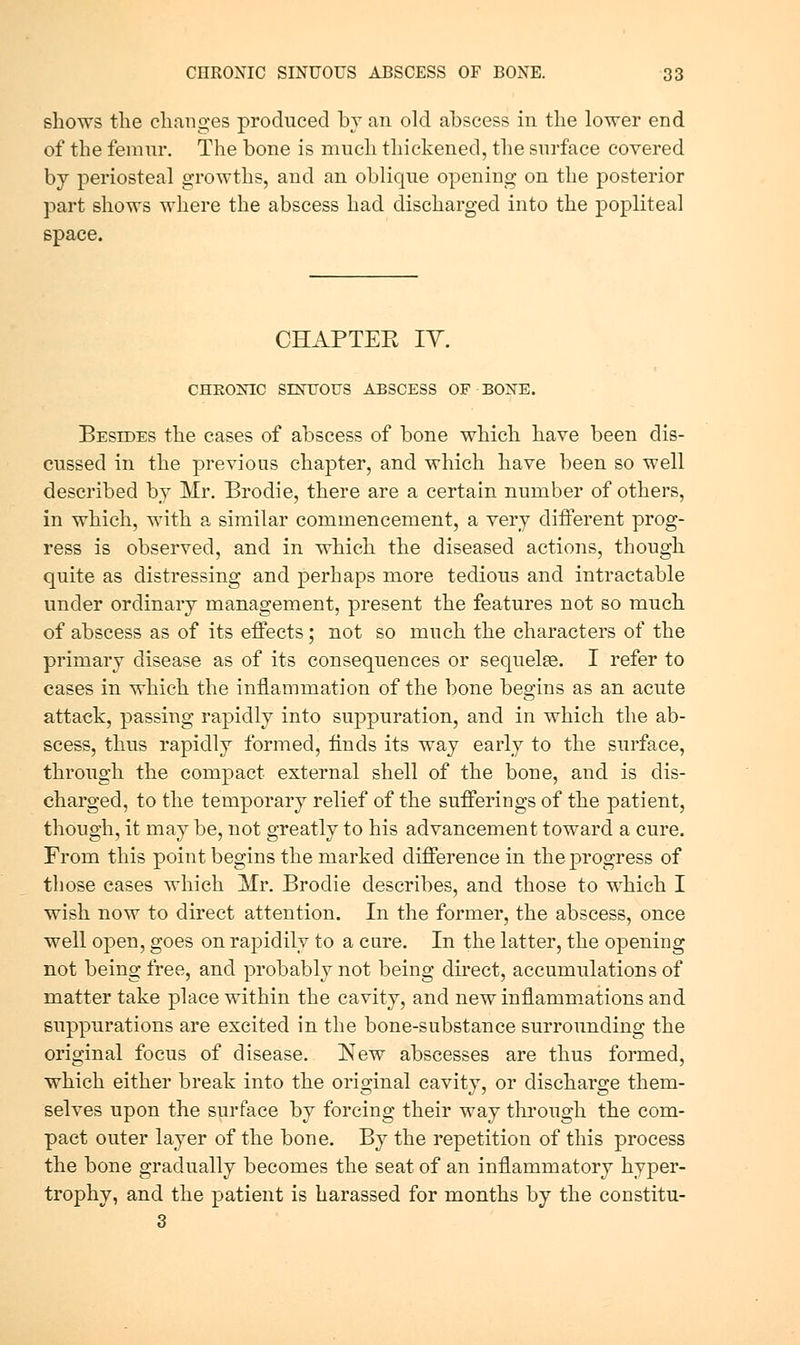shows the changes produced bv an old abscess in the lower end of the femur. The bone is much thickened, the surface covered by periosteal growths, and an oblique opening on the posterior part shows where the abscess had discharged into the popliteal space. CHAPTEE lY. CHRONIC SINTIOUS ABSCESS OF BONE. Besides the cases of abscess of bone which have been dis- cussed in the previous chapter, and which have been so well described by Mr. Brodie, there are a certain number of others, in which, with a similar commencement, a very different prog- ress is observed, and in which the diseased actions, though quite as distressing and perhaps more tedious and intractable under ordinary management, present the features not so much of abscess as of its effects; not so much the characters of the primary disease as of its consequences or sequelse. I refer to cases in which the inflammation of the bone begins as an acute attack, passing rapidly into suppuration, and in which the ab- scess, thus rapidly formed, finds its way early to the surface, through the compact external shell of the bone, and is dis- charged, to the temporary relief of the sufferings of the patient, though, it may be, not greatly to his advancement toward a cure. From this point begins the marked difference in the progress of those cases which Mr. Brodie describes, and those to which I wish now to direct attention. In the former, the abscess, once well open, goes on rapidily to a cure. In the latter, the opening not being free, and probably not being direct, accumulations of matter take place within the cavity, and new inflammations and suppurations are excited in the bone-substance surrounding the original focus of disease. New abscesses are thus formed, which either break into the original cavity, or discharge them- selves upon the surface by forcing their way through the com- pact outer layer of the bone. By the repetition of this process the bone gradually becomes the seat of an inflammatory hyper- trophy, and the patient is harassed for months by the constitu- 3