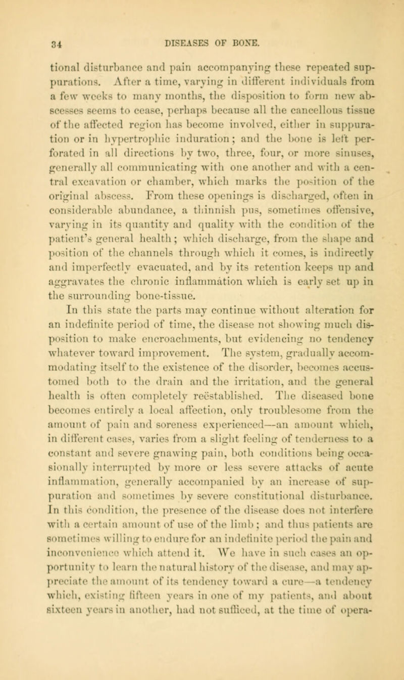 tional disturbance and pain accoinpanyinf; these repeated sup- purations. After a time, varying in ditiercnt individuals from a few weeks to many montlis, the disposition to form new ab- scesses seems to cease, perhaps because all the cancellous tissue of the affected rejjion has become involved, cither in suppura- tion or in hypertrophic induration; and the bone is left per- forated in all directions l>y two, three, four, or more sinuses, generally all communicatinr^ with one another and with a cen- tral excavation or cliamber, wliicli marks the position of the orijjinal abscess. From these openings is discharged, often in considerable abundance, a thinnish pus, sometimes offensive, varying in its quantity and quality with the condition of the patient's general health; which discharge, from the shape and position of the channels through which it comes, is indirectly and imperfectly evacuated, and by its retention keeps up and aggravates the chronic inflammation which is early set up in the surrounding bone-tissue. In this state the parts may continue without alteration for an indefinite period of time, the disease not showing much di&- positi(^n to make encroachments, but evidencing no tendency whatever toward improvement. The system, gradually accom- modating itself to the existence of the disorder, becomes accus- tomed both to the drain and the irritation, and the general health is often completely reestablished. The diseased bone becomes entirely a local affection, only troublesome from the amount of pain and soreness exjierienced—an amount which, in different cases, varies from a slight feeling of tenderness to a constant and severe gnawing pain, both conditions being occa- Bionally interrupted by more or less severe attacks of acute inflammation, generally accompanied by an increase of sup- puration and sometimes by severe constitutional disturbance. In this condition, the presence of the disease does not interfere with a certain amount of use of the limb ; and thus patients are Bometinu's willing to endure for an imletinite perioil the pain and inconvenieiKM) which attend it. We have in such ciises an op- portunity to learn the natural history of the disease, and may ap- preciate the amount of its tendency toward a cure—a tendency which, existing KtYeen years in one of my patients, and about Bixtcen years in another, had not sufliced, at the time of opera-