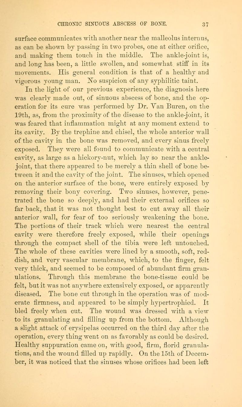 surface communicates witli another near tlie malleolus internus, as can be sliown by passing in two probes, one at either orifice, and making them touch in the middle. The ankle-joint is, and long has been, a little swollen, and somewhat, stiff in its movements. His general condition is that of a healthy and vigorous young man. ISTo suspicion of any syphilitic taint. In the light of our previous experience, the diagnosis here was clearly made out, of sinuous abscess of bone, and the op- eration for its cure was performed by Dr. Yan Buren, on the 19th, as, from the proximity of the disease to the ankle-joint, it was feared that inflammation might at any moment extend to its cavity. By the trephine and chisel, the whole anterior wall of the cavity in the bone was removed, and every sinus freely exposed. They were all found to communicate with a central cavity, as large as a hickory-nut, which lay so near the ankle- joint, that there appeared to be merely a thin shell of bone be- tween it and the cavity of the joint. The sinuses, which opened on the anterior surface of the bone, were entirely exposed by removing their bony covering. Two sinuses, however, pene- trated the bone so deeply, and had their external orifices so far back, that it was not thought best to cut away all their anterior wall, for fear of too seriously weakening the bone. The portions of their track which were nearest the central cavity were therefore fi-eely exposed, while their openings through the compact shell of the tibia were left untouched. The whole of these cavities were lined by a smooth, soft, red- dish, and very vascular membrane, which, to the finger, felt very thick, and seemed to be composed of abundant firm gran- ulations. Through this membrane the bone-tissue could be felt, but it was not anywhere extensively exposed, or apparently diseased. The bone cut through in the operation was of mod- erate firmness, and appeared to be simply hypertrophied. It bled freely when cut. The wound was dressed with a view to its granulating and filling up from the bottom. Although a slight attack of erysipelas occurred on the third day after the operation, every thing went on as favorably as could be desired. Healthy suppuration came on, with good, firm, florid granula- tions, and the wound filled up rapidly. On the 15th of Decem- ber, it was noticed that the sinuses whose orifices had been left