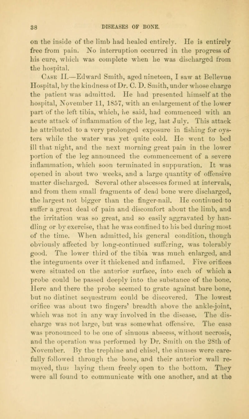 on the inside of the limb hud liealed entirely. lie is entirely free from pain. No interruption occurred in the proj:^ress of his cure, which was complete when he was discharged from the hospital. Cask II.—Edward Smith, aji^cd nineteen, I saw at Bellevue Hospital, by the kindness ot Dr. C. D. Smith, under whose charge the patient was admitted. He had presented himself at the hospital, November 11, 1857, with an enlargement of the lower part of the left tibia, which, he said, had commenced with an acute attack of inflammation of the leg, last July. This attack he attributed to a very prolonged exposure in fishing for oys- ters while the water was yet quite cold. He went to bed ill that night, and the next morning great pain in the lower portion of the leg announced the commencement of a severe intlammation, which soon terminated in suppuration. It was opened in about two weeks, and a large quantity of offensive matter discharged. Several other abscesses formed at intervals, and from them small fragments of dead bone were discharged, the larcrest not bi^jjer than the fin£:er-nail. lie continued to Buffer a great deal of ])ain and discomfort about the limb, and the irritation was so great, and so easily aggravated by han- dling or by exercise, that he was conlined to his bed during most of the time. AVhen admitted, his general condition, though obviously affected by long-continued sutfering, was tolerably good. The lower third of the tibia was much enlarged, and the integuments over it tliickencd and inflamed. Five orifices were situated on the anterior surface, into each of which a probe could be passed deeply into the substance of the bone. Here and there the probe seemed to grate against bare bone, but no distinct sequestrum could be discovered. The lowest orifice was about two fingers' breadth above the ankle-joint, which was not in any way involved in the disejise. The dis- charge was not large, but was somewhat offensive. The case was pronounced to be one of sinuous al)scess, without necrosis, and the operation was j^erformed by Dr. Smith on the 28th of Novrmlu'r. By the trophine and chisel, the sinuses were care- fully followed through the bone, and their anterior wall ro- movi'd, thn- laying them freely open to the bottom. They were all found to communicate with one another, and at the
