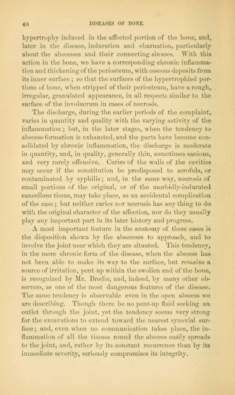 hypertrojdiy induced \n the affected portion of tlie Lone, and, later in tlie disease, induration and eburnation, particularly about the abscesses and their connecting sinuses. With this action in the bone, we have a corresponding; chronic intiainma- tion and thickening of the periosteum, with osseous dei)Osits from its inner surface ; so that the surfaces of the hypertrophied por- tions of bone, when strip])ed of their ])eriosteuni, have a rough, irregular, granulated api)earance, in all res[)ects similar to the surface of the involucrum in cases of necrosis. The discharge, during the earlier periods of the complaint, varies in quantity and quality with the varying activity of the inflammation ; but, in the later stages, when the tendency to abscess-formation is exhausted, and the parts have become con- solidated by chronic inflammation, the discharge is moderate in quantity, and, in quality, generally thin, sometimes sanious, and very rarely offensive. Caries of the walls of J;he cavities may occur if the constitution be predisposed to scrofula, or contaminated by syphilis; and, in the same way, necrc;sis of small portions of the original, or of the morbidly-indurated cancellous tissue, may take ])lace, as an accidental complication of the case ; but neither caries nor necrosis has any thing to do with the original character of the affection, nor do they usually play any im])ortant part in its later history and progress. A most inqx>rtant feature in the anatomy of these cases is the disposition shown by the abscesses to approach, and to involve the joint near which they are situated. This tendency, in the mere chronic form of the disease, when the abscess has not been able to make its way to the surface, but remains a source of irritation, i)ent up within tlie swollen end of the bone, is recognized by Mr. lirodie, and, indeed, by many other ob- Bervei*s, as one of the most dangerous features of the disease. The same tendency is observable even in the open abscess we are describing. Tlu)Ugh there be no pent-uj) fluid seeking an outlet through the joint, yet the tendency seems very strong for the excavations to extend toward the nearest synovial sur- face; and, even when no communication takes place, the in- flammation of all the tissues round the abscess easily sj^reads to the joint, and, rather by its constant recurrence than by its immediate severity, seriously compromises its integrity.