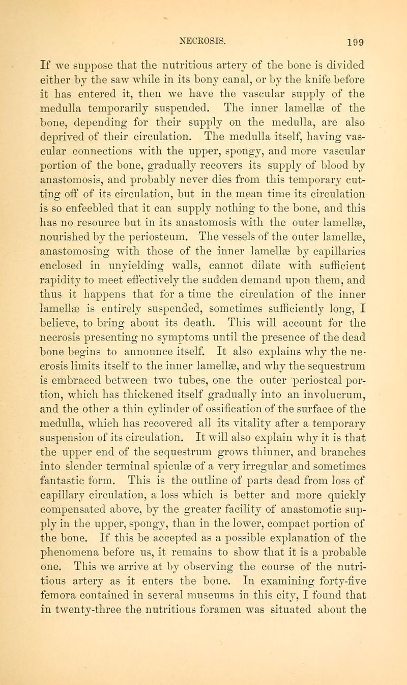 If \ve suppose that tlie nutritious artery of the bone is divided either by tbe saT\^ while in its bony canal, or by the knife before it has entered it, then we have the vascular supply of the medulla temporarily suspended. The inner lamelloe of the bone, depending for their supply on the medulla, are also deprived of their circulation. The medulla itself, having vas- cular connections vith the upper, spongy, and more vascular portion of the bone, gradually recovers its supply of blood by anastomosis, and probably never dies from this temporary cut- ting off of its circulation, but in the mean time its circulation is so enfeebled that it can supply nothing to the bone, and this has no resource but in its anastomosis with, the outer lamellEe, nourished by the periosteum. The vessels of the outer lamellse, anastomosing with those of the inner lamellse by capillaries enclosed in unyielding walls, cannot dilate with sufficient rapidity to meet effectively the sudden demand upon them, and thus it happens that for a time the circulation of the inner lamellae is entirely suspended, sometimes sufficiently long, I believe, to bring about its death. This will account for the necrosis presenting no symptoms until the presence of the dead bone begins to announce itself. It also explains why the ne- crosis limits itself to the inner lamellae, and why the sequestrum is embraced between two tubes, one the outer periosteal por- tion, which has thickened itself gradually into an involucrum, and the other a thin cylinder of ossification of the surface of the medulla, which has recovered all its vitality after a temporary suspension of its circulation. It will also explain why it is that the upper end of the sequestrum grows thinner, and branches into slender terminal spiculae of a very irregular and sometimes fantastic form. This is the outline of parts dead from loss of capillary circulation, a loss which is better and more quickly compensated above, by the greater facility of anastomotic sup- ply in the upper, spongy, than in the lower, compact portion of the bone. If this be accepted as a possible explanation of the phenomena before us, it remains to show that it is a probable one. This we arrive at by observing the course of the nutri- tious artery as it enters the bone. In examining forty-five femora contained in several museums in this city, I found that in t^venty-three the nutritious foramen was situated about the