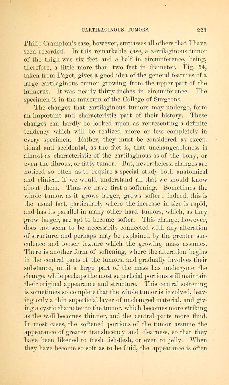 Philip Crampton's case, however, surpasses all others that I have seen recorded. In this remarkable case, a cartilaginous tumor of the thigh was six feet and a half in circumference, being, therefore, a little more than two feet in diameter. Fig. 54, taken from Paget, gives a good idea of the general features of a large cartilaginous tumor growing from the upper part of the humerus. It was nearly thirty -inches in circumference. The specimen is in the museum of the College of Surgeons. The changes that cartilaginous tumors may undergo, form an important and characteristic part of their history. These changes can hardly be looked upon as representing a definite tendency which will be realized more or less completely in every specimen. Pather, they must be considered as excep- tional and accidental, as the fact is, that unchangeableness is almost as characteristic of the cartilaginous as of the bony, or even the fibrous, or fatty tumor. But, nevertheless, changes are noticed so often as to require a special study both anatomical and clinical, if we would understand all that we should know about them. Thus we have first a softening. Sometimes the whole tumor, as it grows larger, grows softer; indeed, this is the usual fact, particularly where the increase in size is rapid, and has its parallel in many other hard tumors, which, as they grow larger, are apt to become softer. This change, however, does not seem to be necessarily connected with any alteration of structure, and perhaps may be explained by the greater suc- culence and looser texture which the growing mass assumes. There is another form of softening, where the alteration begins in the central parts of the tumors, and gradually involves their substance, until a large part of the mass has undergone the change, while perhaps the most superficial portions still maintain their original appearance and structure. This central softening is sometimes so complete that the whole tumor is involved, leav- ing only a thin superficial layer of unchanged material, and giv- ing a cystic character to the tumor, which becomes more striking as the wall becomes thinner, and the central parts more fluid. In most cases, the softened portions of the tumor assume the appearance of greater translucency and clearness, so that they have been likened to fresh fish-flesh, or even to jelly. When they have become so soft as to be fluid, the appearance is often
