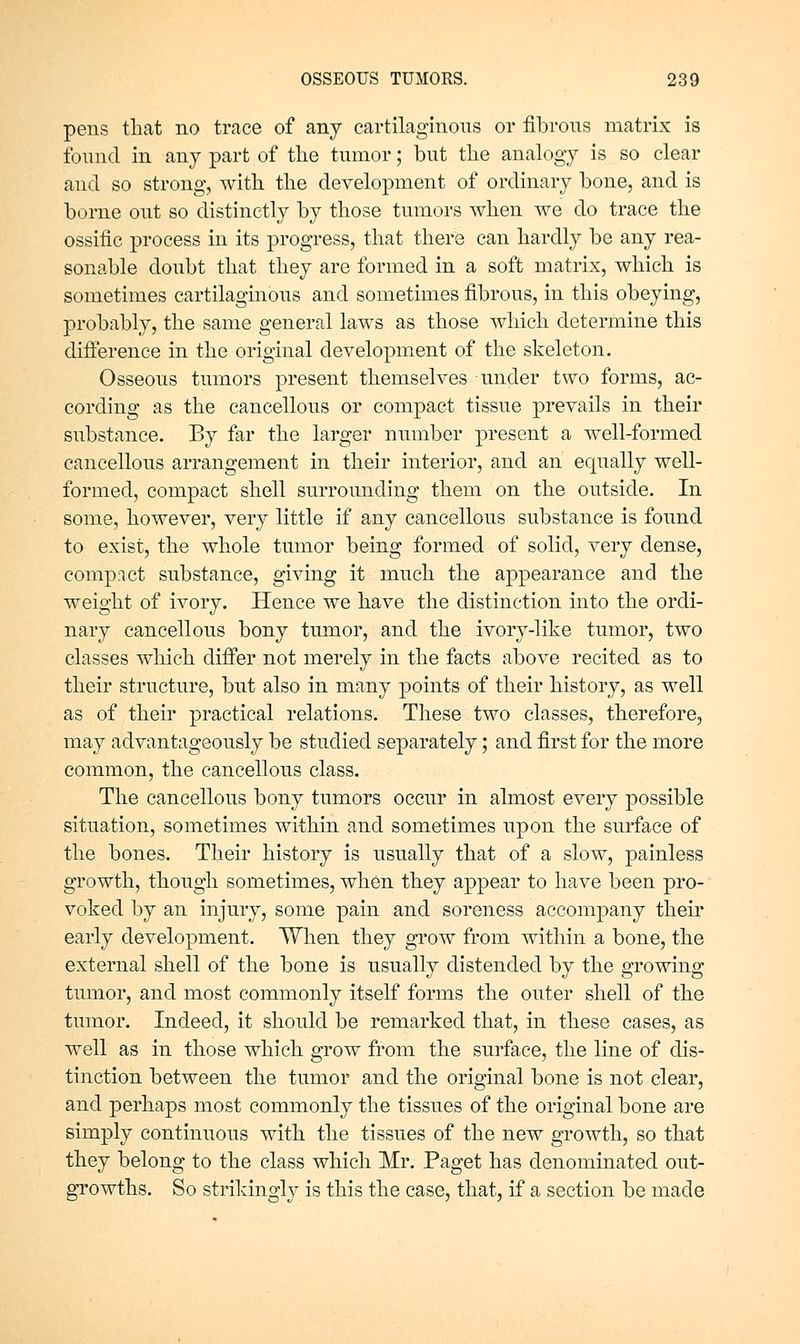 pens that no trace of any cartilaginous or fibrous matrix is found in any part of the tumor; but the analogy is so clear and so strong, with the development of ordinary bone, and is borne out so distinctly by those tumors when we do trace the ossific process in its progress, that there can hardly be any rea- sonable doubt that they are formed in a soft matrix, which is sometimes cartilaginous and sometimes fibrous, in this obeying, probably, the same general laws as those which determine this difterence in the original development of the skeleton. Osseous tumors present themselves under two forms, ac- cording as the cancellous or compact tissue prevails in their substance. By far the larger number present a well-formed cancellous arrangement in their interior, and an equally well- formed, compact shell surrounding them on the outside. In some, however, very little if any cancellous substance is found to exist, the whole tumor being formed of solid, very dense, comp:ict substance, giving it much the appearance and the weight of ivory. Hence we have the distinction into the ordi- nary cancellous bony tumor, and the ivory-like tumor, two classes which differ not merely in the facts above recited as to their structure, but also in many points of their history, as well as of their practical relations. These two classes, therefore, may advantageously be studied separately; and first for the more common, the cancellous class. The cancellous bony tumors occur in almost every possible situation, sometimes within and sometimes upon the surface of the bones. Their history is usually that of a slow, painless growth, though sometimes, when they appear to have been pro- voked by an injury, some pain and soreness accompany their early development. When they grow from within a bone, the external shell of the bone is usually distended by the growing tumor, and most commonly itself forms the outer shell of the tumor. Indeed, it should be remarked that, in these cases, as well as in those which grow from the surface, the line of dis- tinction between the tumor and the original bone is not clear, and perhaps most commonly the tissues of the original bone are simply continuous with the tissues of the new growth, so that they belong to the class which Mr. Paget has denominated out- growths. So strikingly is this the case, that, if a section be made