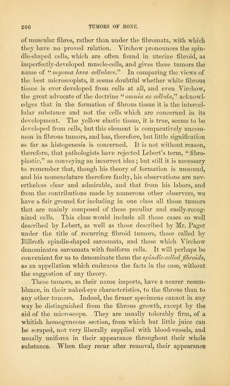 of muscular fibres, rather than under the fibromata, with which they have no proved relation. Yirchow pronounces the spin- dle-shaped cells, which are often found in uterine fibroid, as imperfectly-developed muscle-cells, and gives these tumors the name of myoma l(Eve celliilarer In comparing the views of the best microscopists, it seems doubtful whether white fibrous tissue is ever developed from cells at all, and even Yirchow, the great advocate of the doctrine omnia ex cellula^'' acknowl- edges that in the formation of fibrous tissue it is the intercel- lular substance and not the cells which are concerned in its development. The yellow elastic tissue, it is true, seems to be developed from cells, but this element is comparatively uncom- mon in fibrous tumors, and has, therefore, but little signification as far as histogenesis is concerned. It is not without reason, therefore, that pathologists have rejected Lebert's term, fibro- plastic, as conveying an incorrect idea; but still it is necessary to remember that, though his theory of formation is unsound, and his nomenclature therefore faulty, his observations are nev- ertheless clear and admirable, and that from his labors, and from the contributions made by numerous other observers, we have a fair ground for including in one class all those tumors that are mainly composed of these peculiar and easily-recog- nized cells. This class would include all those cases so well described by Lebert, as well as those described by Mr. Paget under the title of recurring fibroid tumors, those called by Billroth spindle-shaped sarcomata, and those which Virchow denominates sarcomata with fusiform cells. It will perhaps be convenient for us to denominate them the spindle-celled fhroids^ as an appellation which embraces the facts in the case, without the suggestion of any theory. These tuinx)rs, as their name imports, have a nearer resem- blance, in their naked-eye characteristics, to the fibrous than to any other tumors. Indeed, the firmer specimens cannot in any way be distinguished from the fibrous growth, except by the aid of the microscope. They are usually tolerably firm, of a whitish homog'eneous section, from which but little juice can be scraped, not very liberally supplied with blood-vessels, and usually uniform in their appearance throughout their whole Bubstance. VYhen they recur after removal, their appearance