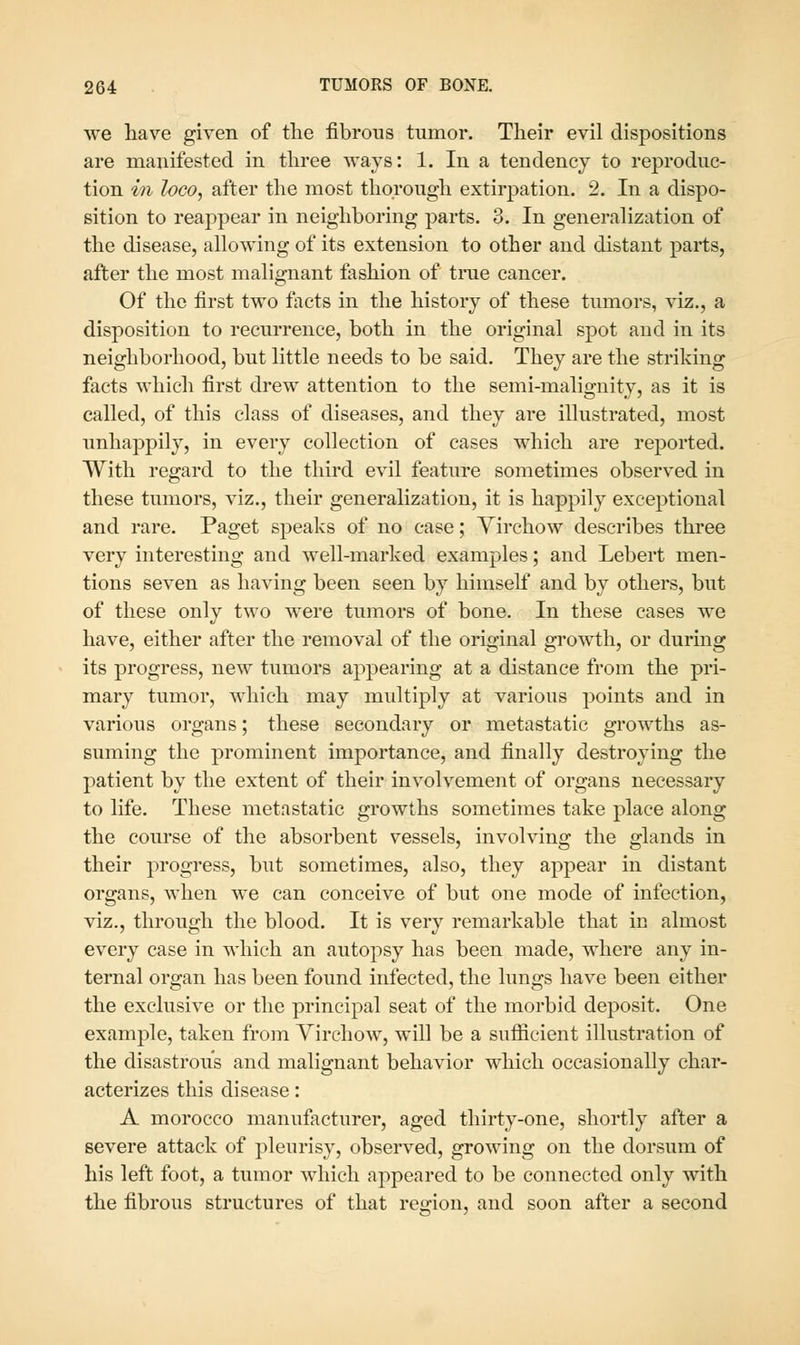 we have given of the fibrous tumor. Their evil dispositions are manifested in three ways: 1. In a tendency to reproduc- tion in loco, after the most thorough extirpation. 2. In a dispo- sition to reappear in neighboring parts. 3. In generalization of the disease, allowing of its extension to other and distant parts, after the most malignant fashion of true cancer. Of the first two facts in the history of these tumors, viz., a disposition to recurrence, both in the original spot and in its neighborhood, but little needs to be said. They are the striking facts which first drew attention to the semi-malignity, as it is called, of this class of diseases, and they are illustrated, most unhappily, in every collection of cases which are reported. With regard to the third evil feature sometimes observed in these tumors, viz., their generalization, it is happily exceptional and rare. Paget speaks of no case; Yirchow describes three very interesting and well-marked examples; and Lebert men- tions seven as having been seen by himself and by others, but of these only two were tumors of bone. In these cases we have, either after the removal of the original growth, or during its progress, new tumors appearing at a distance from the pri- mary tumor, which may multiply at various points and in various organs; these secondary or metastatic growths as- suming the prominent importance, and finally destroying the patient by the extent of their involvement of organs necessary to life. These metastatic growths sometimes take place along the course of the absorbent vessels, involving the glands in their progress, but sometimes, also, they appear in distant organs, when we can conceive of but one mode of infection, viz., through the blood. It is very remarkable that in almost every case in which an autopsy has been made, where any in- ternal organ has been found infected, the lungs have been either the exclusive or the principal seat of the morbid deposit. One example, taken from Virchow, will be a suflicient illustration of the disastrou's and malignant behavior which occasionally char- acterizes this disease: A morocco manufacturer, aged thirty-one, shortly after a severe attack of pleurisy, observed, growing on the dorsum of his left foot, a tumor which appeared to be connected only with the fibrous structures of that reo-ion, and soon after a second