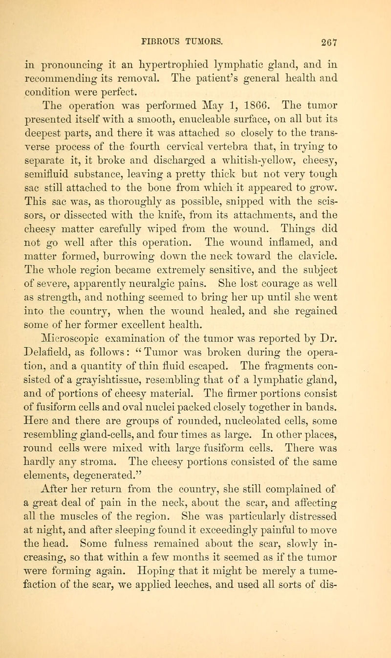 in pronouncing it an liypertropliied lynipliatic gland, and in recommending its removal. The patient's general health and condition were perfect. The operation was performed May 1, 1866. The tumor presented itself with a smooth, enucleable surface, on all but its deepest parts, and there it was attached so closely to the trans- verse process of the fourth cervical vertebra that, in trying to separate it, it broke and discharged a whitish-yellow, cheesy, semifluid substance, leaving a pretty thick but not very tough sac still attached to the bone from which it appeared to grow. This sac was, as thoroughly as possible, snipped with the scis- sors, or dissected with the knife, from its attachments, and the cheesy matter carefully wiped from the wound. Things did not go well after this operation. The wound inflamed, and matter formed, burrowing down the neck toward the clavicle. The whole region became extremely sensitive, and the subject of severe, apparently neui*algic pains. She lost courage as well as strength, and nothing seemed to bring her np until she went into the country, when the wound healed, and she regained some of her former excellent health. Microscopic examination of the tumor was reported by Dr. Delafield, as follows:  Tumor was broken during the opera- tion, and a quantity of thin fluid escaped. The fi-agments con- sisted of a grayishtissue, resembling that of a lymphatic gland, and of portions of cheesy material. The firmer portions consist of fusiform cells and oval nuclei packed closely together in bands. Here and there are groups of rounded, nucleolated cells, some resembling gland-cells, and four times as large. In other places, round cells were mixed with large fusiform cells. There was hardly any stroma. The cheesy portions consisted of the same elements, degenerated. After her return from the country, she still complained of a great deal of pain in the neck, about the scar, and affecting all the muscles of the region. She was particularly distressed at night, and after sleeping found it exceedingly painful to move the head. Some fulness remained about the scar, slowly in- creasing, so that within a few months it seemed as if the tumor were forming again. Hoping that it might be merely a tume- faction of the scar, we applied leeches, and used all sorts of dis-