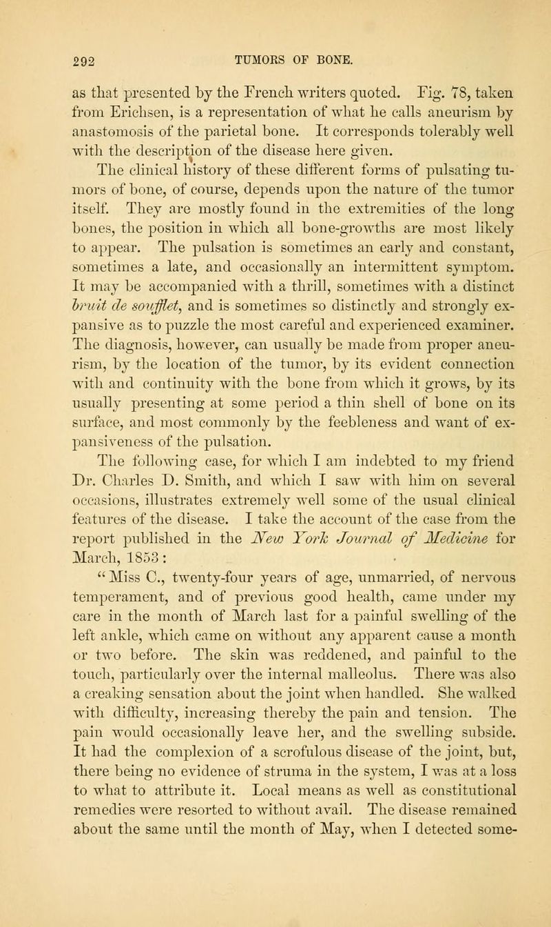 as that presented by tlie Frencli writers quoted. Fig. 78, taken from Ericlisen, is a representation of what he calls aneurism by anastomosis of the parietal bone. It corresponds tolerably well witli the description of the disease here given. The clinical history of these different forms of pulsating tu- mors of bone, of course, depends upon the nature of the tumor itself. They are mostly found in the extremities of the long bones, the position in which all bone-growths are most likely to appear. The pulsation is sometimes an early and constant, sometimes a late, and occasionally an intermittent symptom. It may be accompanied with a thrill, sometimes with a distinct hiniit de soufflet, and is sometimes so distinctly and strongly ex- pansive as to puzzle the most careful and experienced examiner. The diagnosis, however, can usually be made from proper aneu- rism, by the location of the tumor, by its evident connection with and continuity with the bone from which it grows, by its usually presenting at some period a thin shell of bone on its surface, and most commonly by the feebleness and want of ex- pansiveness of the pulsation. The following case, for which I am indebted to my friend Dr. Charles D. Smith, and which I saw with him on several occasions, illustrates extremely well some of the usual clinical features of the disease. I take the account of the case from the report published in the Hew Yorh Journal of Medicine for March, 1853:  Miss C, twenty-four years of age, unmarried, of nervous temperament, and of previous good health, came under my care in the month of March last for a painful swelling of the left ankle, which came on without any apparent cause a month or two before. The skin was reddened, and painful to the touch, particularly over the internal malleolus. There was also a creaking sensation about the joint when handled. She walked with difficulty, increasing thereby the pain and tension. The pain would occasionally leave her, and the swelling subside. It had the complexion of a scrofulous disease of the joint, but, there being no evidence of struma in the system, I was at a loss to what to attribute it. Local means as well as constitutional remedies were resorted to without avail. The disease remained about the same until the month of May, when I detected some-