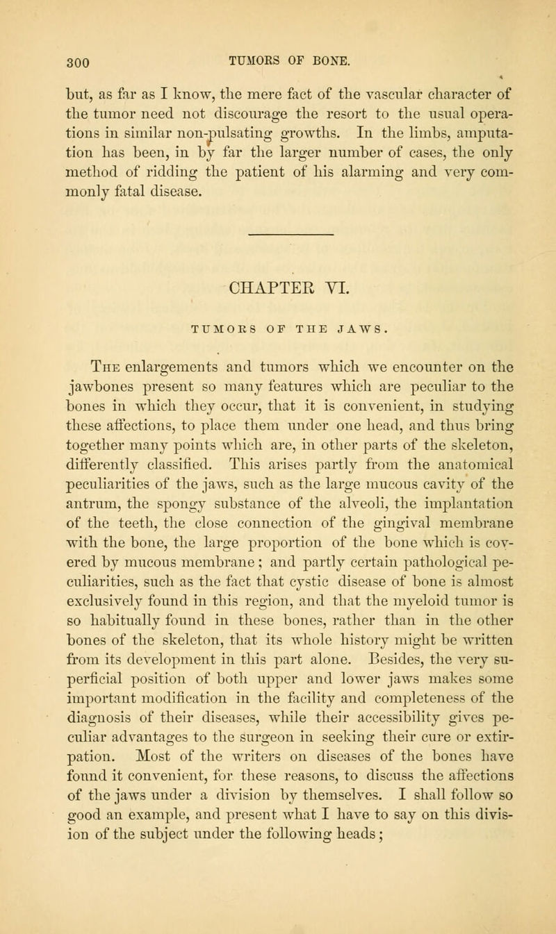 but, as far as I know, the mere fact of the vascular character of the tumor need not discourage the resort to the usual opera- tions in similar non-pulsating growths. In the limbs, amputa- tion has been, in by far the larger number of cases, the only- method of ridding the patient of his alarming and very com- monly fatal disease. CHAPTER YI. TUMOES OF THE JAWS The enlargements and tumors which we encounter on the jawbones present so many features which are peculiar to the bones in which they occur, that it is convenient, in studying these affections, to place them under one head, and thus bring together many points which are, in other parts of the skeleton, differently classified. This arises partly from the anatomical peculiarities of the jaws, such as the large mucous cavity of the antrum, the spongy substance of the alveoli, the implantation of the teeth, the close connection of the gingival membrane with the bone, the large proportion of the bone which is cov- ered by mucous membrane ; and partly certain pathological pe- culiarities, such as the fact that cystic disease of bone is almost exclusively found in this region, and that the myeloid tumor is so habitually found in these bones, rather than in the other bones of the skeleton, that its whole history might be written from its development in this part alone. Besides, the very su- perficial position of both upper and lower jaws makes some important modification in the facility and completeness of the diagnosis of their diseases, while their accessibility gives pe- culiar advantages to the surgeon in seeking their cure or extir- pation. Most of the writers on diseases of the bones have found it convenient, for these reasons, to discuss the aftections of the jaws under a division by themselves. I shall follow so good an example, and present what I have to say on this divis- ion of the subject under the following heads;