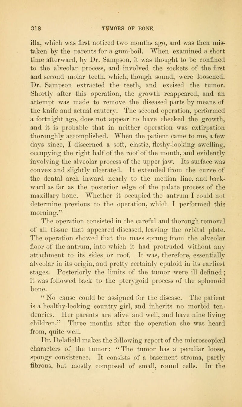 ilia, whicli was first noticed two months ago, and was then mis- taken by the parents for a giim-boil. When examined a short time afterward, by Dr. Sampson, it was thought to be confined to the alveolar process, and involved the sockets of the first and second molar teeth, which, though sound, were loosened. Dr. Sampson extracted the teeth, and excised the tumor. Shortly after this operation, the growth reappeared, and an attempt was made to remove the diseased parts by means of the knife and actual cautery. The second operation, performed a fortnight ago, does not appear to have checked the growth, and it is probable that in neither operation was extirpation thoroughly accomplished. When the patient came to me, a few days since, I discerned a soft, elastic, fleshy-looking swelling, occupying the right half of the roof of the mouth, and evidently involving the alveolar process of the upper jaw. Its surfice was convex and slightly ulcerated. It extended from the curve of the dental arch inward nearly to the median line, and back- ward as far as the posterior edge of the palate process of the maxillary bone. AYhether it occupied the antrum I could not determine previous to the operation, which I performed this morning. The operation consisted in the careful and thorough removal of all tissue that appeared diseased, leaving the orbital plate. The operation showed that the mass sprung from tlie alveolar floor of the antrum, into which it had protruded without any attachment to its sides or roof. It was, therefore, essentially alveolar in its origin, and pretty certainly epuloid in its earliest stages. Posteriorly the limits of the tumor were ill defined; it was followed back to the pterygoid process of the sphenoid bone. No cause could be assigned for the disease. The patient is a healthy-looking country girl, and inherits no morbid ten- dencies. Her parents are alive and well, and have nine living children. Tliree months after the operation she was heard from, quite well. Dr. Delafield makes the following report of the microscopical characters of the tumor: The tumor has a peculiar loose, spongy consistence. It consists of a basement stroma, partly fibrous, but mostly composed of small, round cells. In the