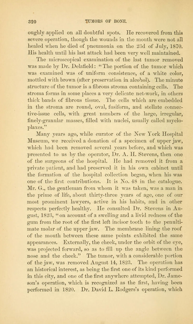 oughly applied on all doubtful spots. lie recovered from this severe operation, tliougli tlie wounds in the mouth were not all healed when he died of pneumonia on the 23d of July, 1870. His health until his last attack had been very well maintained. The microscopical examination of the last tumor removed was made by Dr. Delafield:  The portion of the tumor which was examined was of uniform consistence, of a white color, mottled with brown (after preservation in alcohol). The minute structure of the tumor is a fibrous stroma containino; cells. The stroma forms in some places a very delicate net-work, in others thick bands of fibrous tissue. The cells which are embedded in the stroma are round, oval, fusiform, and stellate connec- tive-issue cells, with great numbers of the large, irregular, finely-granular masses, filled with nuclei, usually called myelo- plaxes. Many years ago, while curator of the New York Hospital Museum, we received a donation of a specimen of upper jaw, which had been removed several years before, and which was presented to us by the operator. Dr. A. H. Stevens, then one of the surgeons of the hospital. He had removed it from a private patient, and had preserved it in his own cabinet until the formation of the hospital collection began, when his was one of the first contributions. It is Ko. 48 in the catalogue. Mr. G., the gentleman from whom it was taken, was a man in the prime of life, about thirty-three years of age, one of our most prominent lawyers, active in his habits, and in other respects perfectly healthy. He consulted Dr. Stevens in Au- gust, 1823, on account of a swelling and a livid redness of the gum from the root of the first left incisor tooth to the penulti- mate molar of the upper jaw. The membrane lining the roof of the mouth between these same points exhibited the same appearances. Externally, the cheek, under the orbit of the eye, was projected forward, so as to fill up the angle between the nose and the cheek. The tumor, with a considerable portion of the jaw, was removed August 14, 1823. The operation has an historical interest, as being the first one of its kind performed in this city, and one of the first anywhere attempted. Dr. Jame- sou'S operation, which is recognized as the first, having been performed in 1820. Dr. David L. Kodgers's operation, which
