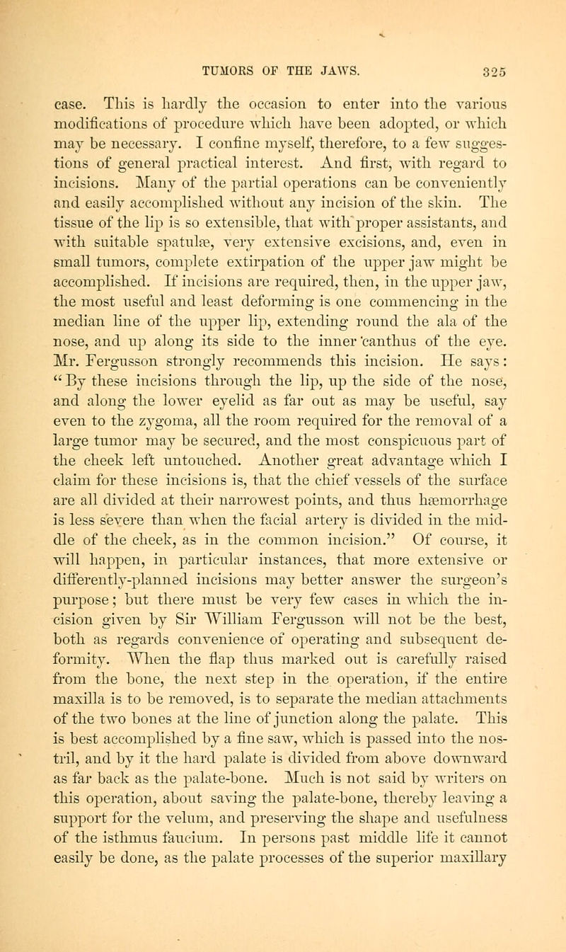 case. This is liardlj the occasion to enter into the various modifications of procedure which liavc been adopted, or which may be necessary. I confine myself, tlierefore, to a few sugges- tions of general practical interest. And first, with regard to incisions. Many of the partial operations can be conveniently and easily accomplished without any incision of the skin. The tissue of the lip is so extensible, that with'proper assistants, and with suitable spatulte, very extensive excisions, and, even in small tumors, complete extirpation of the upper jaw might be accomplished. If incisions are required, then, in the upper jaw, the most useful and least deforming is one commencing in the median line of the upper lip, extending round the ala of the nose, and up along its side to the inner 'canthus of the eye. Mr. Fergusson strongly recommends this incision. He says:  By these incisions through the lip, up the side of the nose, and along the lower eyelid as far out as may be useful, say even to the zygoma, all the room required for the removal of a large tumor may be secured, and the most conspicuous part of the cheek left untouched. Another great advantage which I claim for these incisions is, that the chief vessels of the surface are all divided at their narrowest points, and thus haemorrhage is less severe than when the facial artery is divided in the mid- dle of the cheek, as in the common incision. Of course, it will happen, in particular instances, that more extensive or differently-planned incisions may better answer the surgeon's purpose; but there must be very few cases in which the in- cision given by Su' William Fergusson will not be the best, both as regards convenience of operating and subsequent de- formity. Wlien the flap thus marked out is carefully raised from the bone, the next step in the operation, if the entire maxilla is to be removed, is to separate the median attachments of th.e two bones at the line of junction along the palate. This is best accomplished by a fine saw, which is passed into the nos- tril, and by it the hard palate is divided from above do\\Tiward as far back as the palate-bone. Much is not said by writers on this operation, about saving the palate-bone, thereby leaving a support for the velum, and preserving the shape and usefulness of the isthmus faucium. In persons past middle life it cannot easily be done, as the palate processes of the superior maxillary