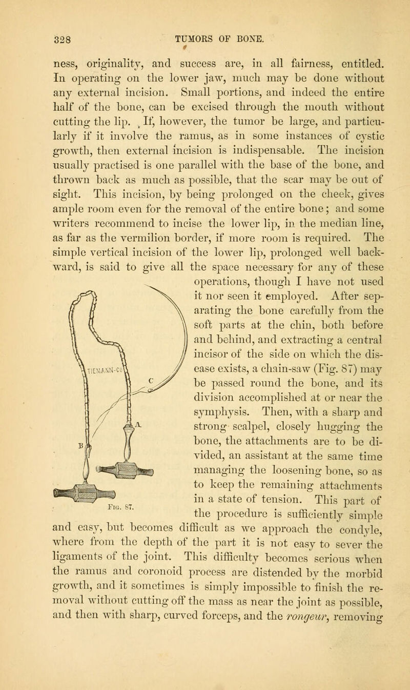 ness, originality, and success are, in all fairness, entitled. In operating on the lower jaw, much may be done without any external incision. Small portions, and indeed the entire half of the hone, can he excised through the mouth without cutting the lip. , If, however, the tumor be large, and particu- larly if it involve the ramus, as in some instances of cystic growth, then external incision is indispensable. The incision usually practised is one parallel with the base of the bone, and thrown back as much as possible, that the scar may be out of sight. This incision, by being prolonged on the cheek, gives ample room even for the removal of the entire bone; and some writers recommend to incise the lower lip, in the median line, as far as the vermilion border, if more room is required. The simple vertical incision of the lower lip, prolonged well back- ward, is said to give all the space necessary for any of these operations, though I have not used it nor seen it employed. After sep- arating the bone carefully from the soft parts at the chin, both before and behind, and extracting a central incisor of the side on which the dis- ease exists, a chain-saw (Fig. 87) may be passed round the bone, and its division accomplished at or near the symphysis. Then, with a shai-p and strong scalpel, closely hugging the bone, the attachments are to be di- vided, an assistant at the same time managing the loosening bone, so as to keep the remaining attachments in a state of tension. This part of the procedure is sufficiently simple and easy, but becomes difficult as we approach the condyle, where from the depth of tlie part it is not easy to sever the ligaments of the joint. This difficulty becomes serious when the ramus and coronoid process are distended by the morbid growth, and it sometimes is simply impossible to finish the re- moval without cutting off the mass as near the joint as possible, and then with sharp, curved forceps, and the I'ongeur^ removing Fig. S7.
