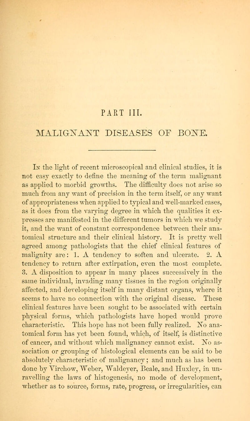 PART III. MALiaXA^T DISEASES OF BOZ^E. Ls' the liglit of recent microscopical and clinical stmiies, it is not easy exactly to define tlie meaning of tlie tenn malignant as applied to morbid growths. The difficulty does not arise so much from any want of precision in the term itself, or any want of appropriateness when applied to typical and well-marked cases, as it does from the varying degree in which the qualities it ex- presses are manifested in the diflerent tumors in which we study it, and the want of constant correspondence between their ana- tomical structure and their clinical history. It is pretty well agi'eed among pathologists that the chief clinical features of malignity are: 1. A tendency to soften and ulcerate. 2. A tendency to return after extirpation, even the most complete. 3. A disposition to appear in many places successively in the same individual, invading many tissues in the region originally aifected, and developing itself in many distant organs, where it seems to have no connection with the original disease. These clinical features have been sought to be associated with certain physical forms, which pathologists have hoped would prove characteristic. This hope has not been fully realized. ]No ana- tomical form has yet been found, which, of itself, is distinctive of cancer, and without which malignancy cannot exist. jSTo as- sociation or grouping of histological elements can be said to be absolutely characteristic of malignancy; and much as has been done by Yirchow, TVeber, TValdeyer, Beale, and Huxley, in un- ravelhng the laws of histogenesis, no mode of development, whether as to source, forms, rate, progress, or irregularities, can
