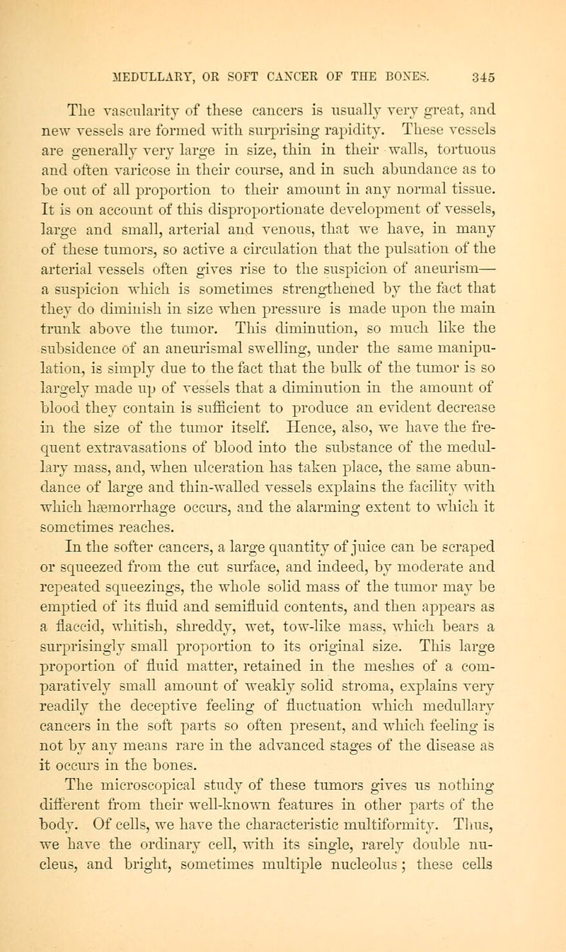 The vascularity of these cancers is iisually very great, and new vessels are formed with surprising rapidity. These vessels are generally very large in size, thin in their walls, tortuous and often varicose in their course, and in such abundance as to be out of all proportion to their amount in any normal tissue. It is on account of this disproportionate development of vessels, large and small, arterial and venous, that we have, in many of these tumors, so active a cii'culation that the pulsation of the arterial vessels often gives rise to the suspicion of aneurism— a suspicion which is sometimes strengthened by the fact that they do diminish in size when pressure is made upon the main trunk above the tumor. This diminution, so much like the subsidence of an aneurismal swelling, under the same manipu- lation, is simply due to the fact that the bulk of the tmnor is so largely made up of vessels that a diminution in the amount of blood they contain is sufficient to produce an evident decrease iri the size of the tumor itself. Hence, also, we have the fre- quent extravasations of blood into the substance of the medul- lary mass, and, when ulceration has taken place, the same abun- dance of large and thin-walled vessels explains the facility with which hsemorrhage occiu's, and the alarming extent to which it sometimes reaches. In the softer cancers, a large quantity of juice can be scraped or scjueezed from the cut sui'face, and indeed, by moderate and repeated squeezings, the whole solid mass of the tmnor may be emptied of its fluid and semifluid contents, and then appears as a flaccid, whitish, shreddy, wet, tow-like mass, which bears a surprisingly small proportion to its original size. This large proportion of fluid matter, retained in the meshes of a com- paratively small amount of weakly solid stroma, explains very readily the deceptive feeling of fluctuation which medullary cancers in the soft parts so often present, and which feeling is not by any means rare in the advanced stages of the disease as it occm's in the bones. The microscopical study of these tumors gives us nothing different from their well-known features in other parts of the body. Of cells, we have the characteristic multiformity. Thus, we have the ordinary cell, with its single, rarely double nu- cleus, and bright, sometimes multiple nucleolus ; these cells