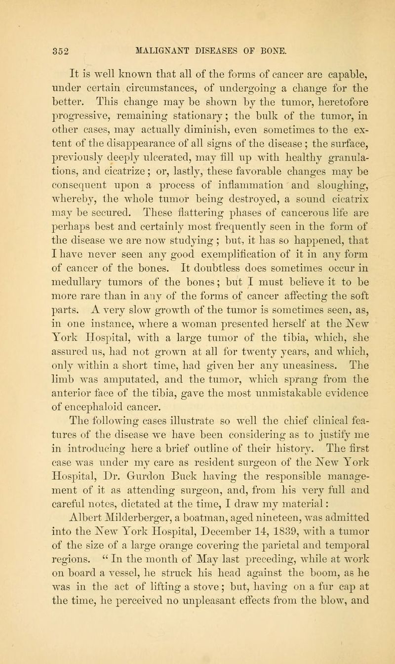 It is well known that all of the forms of cancer are capable, under certain circumstances, of undergoing a change for the better. This change may be shown by the tumor, heretofore progressive, remaining stationaiy; the bulk of the tumor, in other cases, may actually diminish, even sometimes to the ex- tent of the disappearance of all signs of the disease ; the surface, previously deeply ulcerated, may fill up with healthy granula- tions, and cicatrize; or, lastly, these favorable changes may be consequent upon a process of inflammation and sloughing, whereby, the whole tumor being destroyed, a sound cicatrix may be secured. These flattering phases of cancerous life are perhaps best and certainly most frequently seen in the form of the disease we are now studying ; but, it has so happened, that I have never seen any good exempliflcation of it in any form of cancer of the bones. It doubtless does sometimes occur in medullary tumors of the bones; but I must believe it to be more rare than in any of the forms of cancer aifecting the soft parts. A very slow growth of the tumor is sometimes seen, as, in one instance, where a woman presented herself at the New York Hospital, with a large tumor of the tibia, which, she assured us, had not grown at all for twenty years, and which, only within a short time, had given her any uneasiness. The limb was amputated, and the tumor, which sprang from the anterior face of the tibia, gave the most unmistakable evidence of encephaloid cancer. The following cases illustrate so well the chief clinical fea- tures of the disease we have been considering as to justify me in introducing here a brief outline of their history. The first case was under my care as resident surgeon of the I^ew York Hospital, Dr. Gurdon Buck having the responsible manage- ment of it as attending surgeon, and, from his very full and careful notes, dictated at the time, I draw my material: Albert Milderberger, a boatman, aged nineteen, was admitted into the Xew York Hospital, December 14, 1839, with a tumor of the size of a large orange covering the parietal and temporal regions. In the month of May last preceding, while at work on board a vessel, he struck his head against the boom, as he was in the act of lifting a stove; but, having on a fur cap at the time, he perceived no unpleasant effects from the blow, and