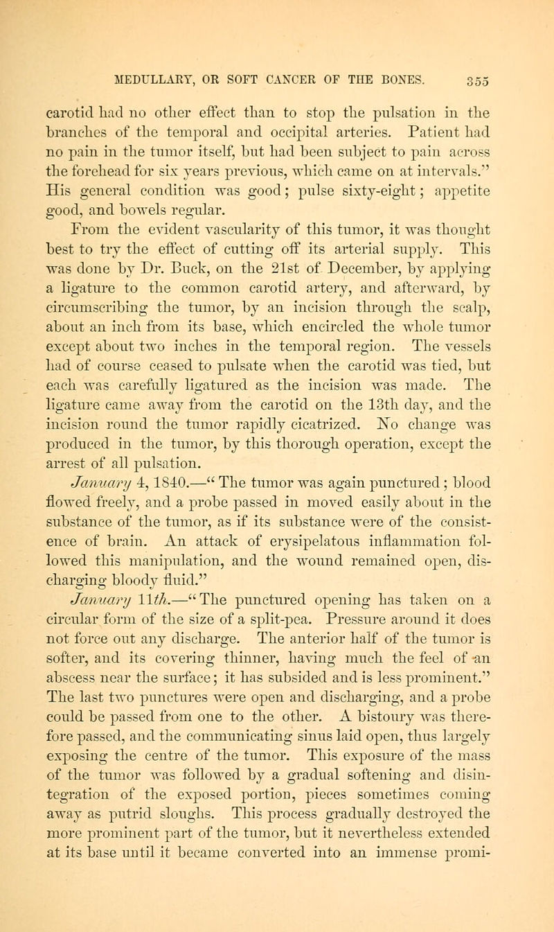 carotid had no other effect than to stop the pulsation in the branches of the temporal and occipital arteries. Patient had no pain in the tnmor itself, but had been subject to pain across the forehead for six years previous, which came on at intervals. His general condition was good; pulse sixty-eight; appetite good, and bowels regular. From the evident vascularity of this tumor, it was thought best to try the effect of cutting off its arterial supply. This was done by Dr. Buclr, on the 21st of December, by applying a ligature to the common carotid artery, and afterward, by circumscribing the tumor, by an incision through the scalp, about an inch from its base, which encircled the w^hole tumor except about two inches in the temporal region. The vessels had of course ceased to pulsate when the carotid was tied, but each was carefully ligatured as the incision was made. The ligature came away from the carotid on the 13th day, and the incision round the tumor rapidly cicatrized. ]^o change was produced in the tumor, by this thorough operation, except the arrest of all pulsation. January 4,1840.— The tumor was again punctured ; blood flowed freely, and a probe passed in moved easily about in the substance of the tumor, as if its substance were of the consist- ence of brain. An attack of erysipelatous inflammation fol- lowed this manipulation, and the wound remained open, dis- charo-ino; bloodv fluid. January Wth.—The punctured opening has taken on a circular form of the size of a split-pea. Pressure around it does not force out any discharge. The anterior half of the tumor is softer, and its covering thinner, having much the feel of an abscess near the surface; it has subsided and is less prominent. The last two punctures were open and discharging, and a probe could be passed from one to the other. A bistoury was there- fore passed, and the communicating sinus laid open, thus largely exposing the centre of the tumor. This exposure of the mass of the tumor was followed by a gradual softening and disin- tegration of the exposed portion, pieces sometimes coming away as putrid sloughs. This process gradually destroyed the more prominent part of the tumor, but it nevertheless extended at its base until it became converted into an immense promi-