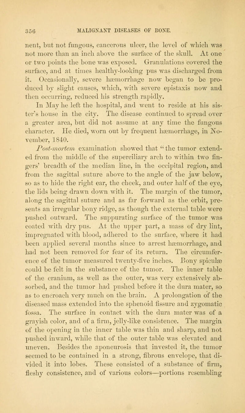 neiit, but not fimgous, cancerous ulcer, the level of wliicli was not more than an incli above the surface of the skull. At one or two points the bone was exposed. Granulations covered the surface, and at times healthy-looldng pus was discharged from it. Occasionally, severe hasmorrhage now began to be pro- duced by slight causes, which, with severe epistaxis now and then occurring, reduced his strength rapidly. In May he left the hospital, and went to reside at his sis- ter's house in the city. The disease continued to spread over a greater area, but did not assume at any time the fungous character. He died, worn out by frequent haemorrhage, in JSTo- vember, 1840. Post-mortem examination showed that the tumor extend- ed from the middle of the superciliary arch to within two fin- gers' breadth of the median line, in the occipital region, and from the sagittal suture above to the angle of the jaw below, so as to hide the right ear, the cheek, and outer half of the eye, the lids being drawn down with it. The margin of the tumor, along the sagittal suture and as far forward as the orbit, pre- sents an irregular bony ridge, as though the external table were pushed outward. The suppurating surface of the tumor was coated with dry pus. At the upper part, a mass of dry lint, impregnated with blood, adliered to the surface, where it had been applied several months since to arrest hjemorrhage, and had not been removed for fear of its return. The circumfer- ence of the tumor measured twenty-five inches. Bony spiculse could be felt in the substance of the tumor. The inner table of the cranium, as well as the outer, was very extensively ab- sorbed, and the tumor had pushed before it the dura mater, so as to encroach very much on the brain. A prolongation of the diseased mass extended into the sphenoid fissure and zygomatic fossa. The surface in contact with the dura mater was of a grayish color, and of a firm, jelly-like consistence. The margin of the opening in the inner table was thin and sharp, and not pushed inward, while that of the outer table was elevated and uneven. Besides the aponeurosis that invested it, the tumor seemed to be contained in a strong, fibrous envelope, that di- vided it into lobes. These consisted of a substance of firm, fleshy consistence, and of various colors—portions resembling