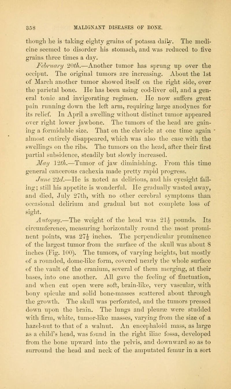 tliougli lie is taking eighty grains of potassa daily. The medi- cine seemed to disorder bis stomacli, and was reduced to five grains, three times a day. February ^^ih.—Another tumor has sprung up over tiie occiput. The original tumors are increasing. About the 1st of March another tumor showed itself on the right side, over the parietal bone. He has been using cod-liver oil, and a gen- eral tonic and invigorating regimen. He now suffers great pain running down the left ann, requiring large anodynes for its relief. In April a swelling without distinct tumor appeared over right lower jawbone. The tumors of the head are gain- ing a formidable size. That on the clavicle at one time again almost entirely disappeared, which was also the case with the swellings on the ribs. The tumors on the head, after their first partial subsidence, steadily but slowly increased. May 12th.—Tumor of jaw diminishing. From this time general cancerous cachexia made pretty rapid progress. June 22f7.—He is noted as delirious, and his eyesight fail- ing; still his appetite is wonderful. He gradually wasted away, and died, July 2Tth, with no other cerebral symptoms than occasional delirium and gradual but not complete loss of sight. Aidoj)sy.—The weight of the head was 21|^ pounds. Its circumference, measuring horizontally round the most promi- nent points, was 2T|^ inches. The perpendicular prominence of the largest tumor from the surface of the skull was about 8 inches (Fig. 100). The tumors, of varying heights, but mostly of a rounded, dome-like form, covered nearly the whole sm-face of the vault of the cranium, several of them merging, at their bases, into one another. All gave the feeling of fluctuation, and when cut open were soft, brain-like, very vascular, with bony spiculse and solid bone-masses scattered about through the growth. The skull was perforated, and the tumors pressed down upon the brain. The lungs and pleume were studded with firm, white, tumor-like masses, varying from the size of a hazel-nut to that of a walnut. An encephaloid mass, as large as a child's head, was found in the right iliac fossa, developed fi'om the bone upward into the pelvis, and downward so as to surround the head and neck of the amputated femur in a sort