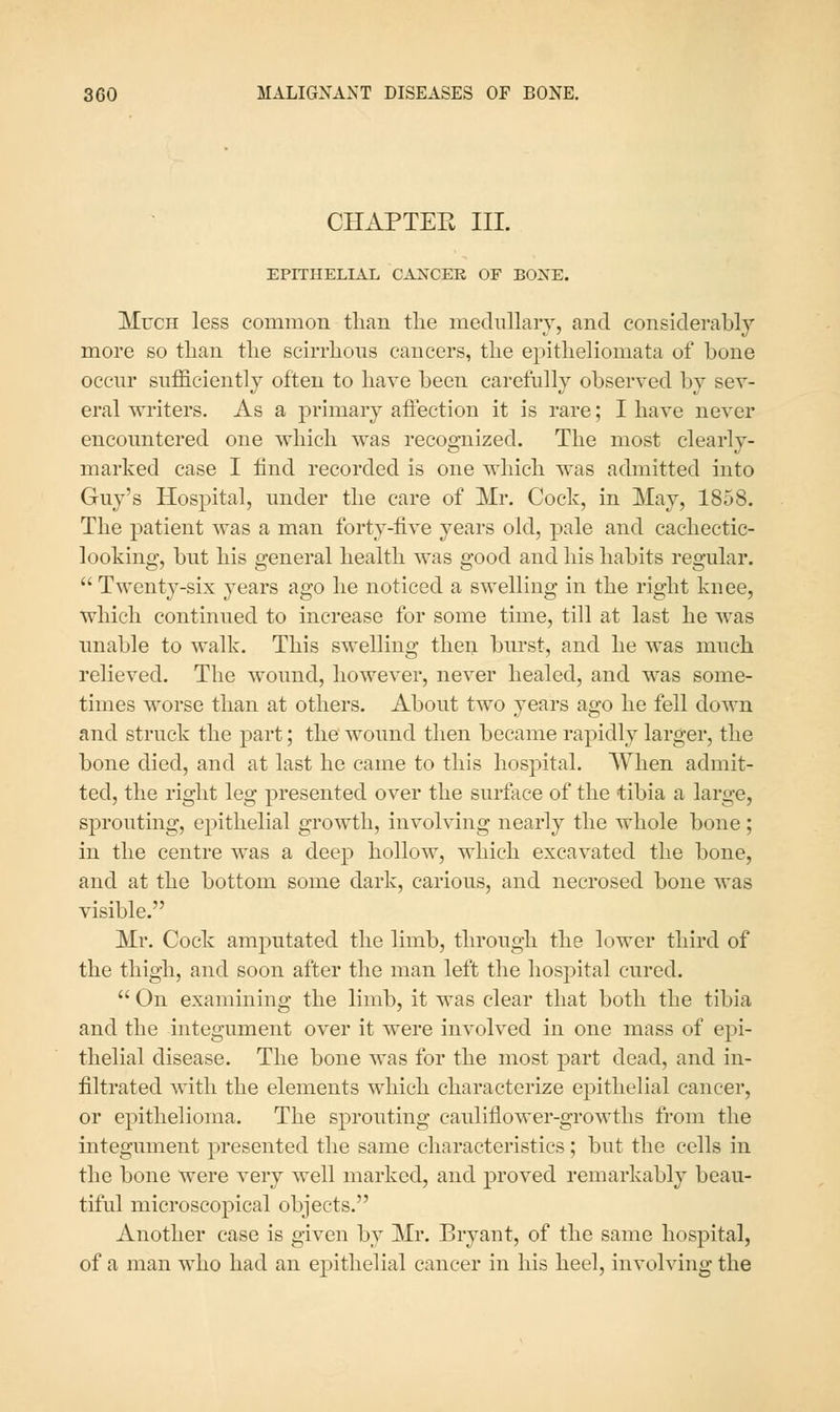 CHAPTEE III. EPITHELIAL CA:srCEE OF BOXE. Much less common than tlie medullary, and considerably more so than the sch-rhons cancers, the epitheliomata of bone occur sufficiently often to have been carefully observed by sev- eral writers. As a primary affection it is rare; I have never encountered one which was recognized. The most clearly- marked case I find recorded is one which was admitted into Guy's Hospital, under the care of Mr, Cock, in May, 1858. The patient was a man forty-five years old, pale and cachectic- looking, but his general health was good and his habits regular.  Twenty-six years ago he noticed a swelling in the right knee, which continued to increase for some time, till at last he was unable to walk. This swelling then burst, and he was much relieved. The wound, however, never healed, and was some- times worse than at others. About two years ago he fell down and struck the part; the wound then became rapidly larger, the bone died, and at last he came to this hospital. When admit- ted, the right leg presented over the surface of the tibia a large, sprouting, epithelial growth, involving nearly the whole bone; in the centre was a deep hollow, which excavated the bone, and at the bottom some dark, carious, and necrosed bone was visible. Mr. Cock amputated the limb, through the lower third of the thigh, and soon after the man left the hospital cured.  On examining the limb, it was clear that both the tibia and the integument over it were involved in one mass of epi- thelial disease. The bone was for the most part dead, and in- filtrated with the elements which characterize epithelial cancer, or epithelioma. The sprouting cauliflower-growths from the integument presented the same characteristics; but the cells in the bone were very well marked, and proved remarkably beau- tiful microscopical objects. Another case is given by Mr. Bryant, of the same hospital, of a man who had an epithelial cancer in his heel, involving the