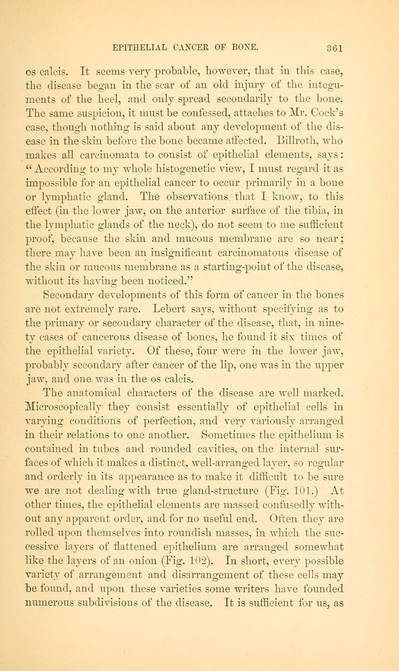 OS calcis. It seems very probcable, liowerer, tliat in this ease, the disease began in the scar of an old injury of the integu- ments of the heel, and only spread secondarily to the bone. The same suspicion, it must be confessed, attaches to Mr. Cock's case, though nothing is said about any development of the dis- ease in the skin before the bone became alfected. Billroth, who makes all carciuomata to consist of epithelial elements, says: According to my whole histogenetic view, I must regard it as impossible for an epithelial cancer to occur primarily in a bone or lymphatic gland. The observations, that I know, to this eifect (in the lower jaw, on the anterior surface of the tibia, in the lymphatic glands of the neck), do not seem to me sufficient proof, because the skin and mucous membrane are so near; there mav have been an insio-nificant carcinomatous disease of the skin or mucous membrane as a startmg-point of the disease, without its having been noticed, Secondary developments of this form of cancer in the bones are not extremely rare, Lebert says, without specitying as to the primary or secondary character of the disease, that, in nine- ty cases of cancerous disease of bones, he found it six times of the epithelial variety. Of these, four were in the lower jaw, probably secondary after cancer of the lip, one was in the upper jaw, and one was in the os calcis. The anatomical characters of the disease are well marked. Microscopically they consist essentially of epithelial cells in varying conditions of perfection, and very variously arranged in their relations to one another. Sometimes the epithelium is contained in tubes and rounded cavities, on the internal sur- faces of which it makes a distinct, well-arranged layer, so regular and orderly in its appearance as to make it difficult to be sure we are not dealing with true gland-structure (Fig. 101.) At other times, the epithelial elements are massed confusedly with- out any apparent order, and for no useful end. Often they are rolled upon themselves into roundish masses, in which the suc- cessive layers of flattened epithelium are arranged somewhat like the layers of an onion (Fig. 102). In short, every possible variety of arrangement and disarrangement of these cells may be found, and upon these varieties some writers have founded numerous subdivisions of the disease. It is sufficient for us, as