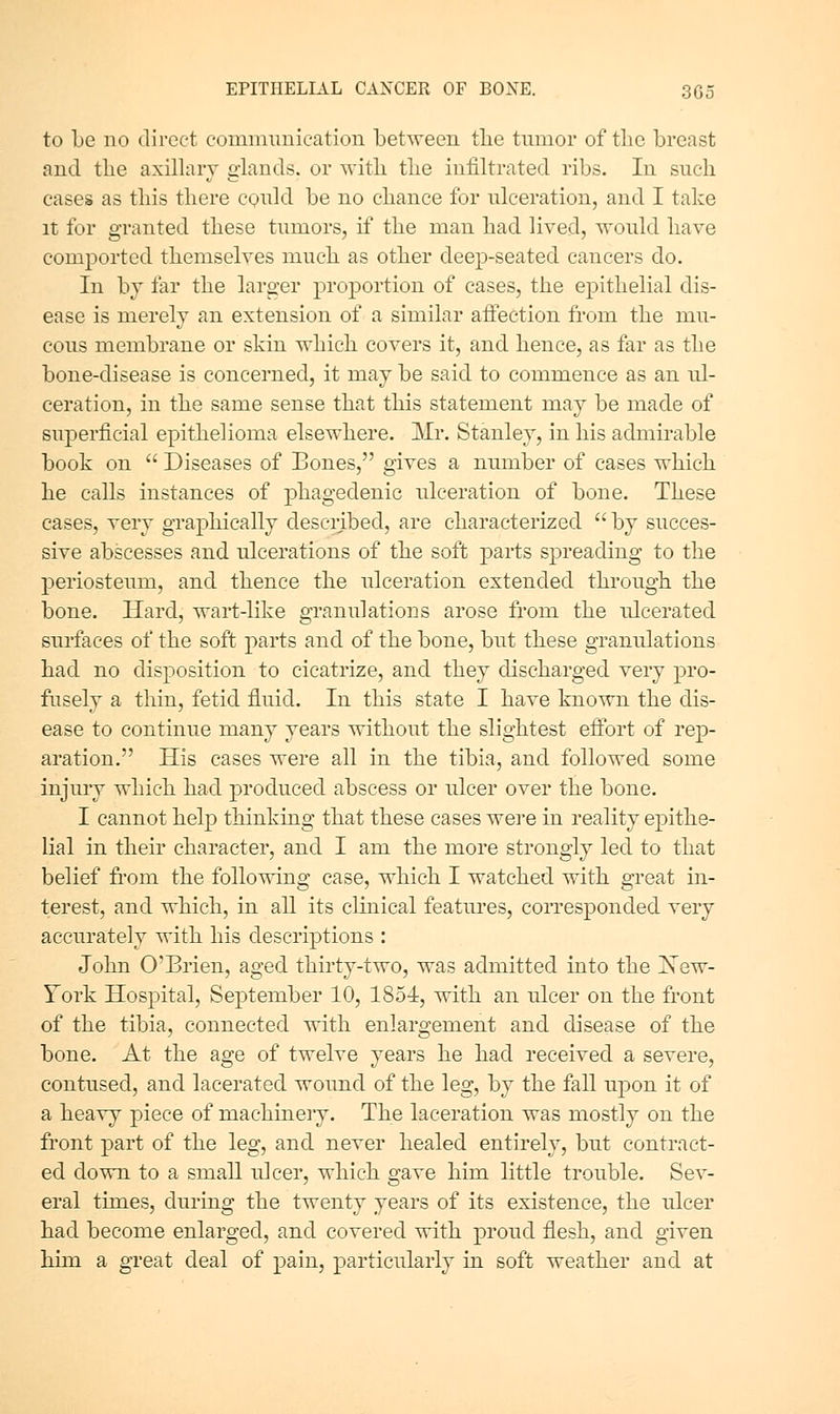 to Le no direct communication between tlie tumor of the breast and tlie axillary glands, or witli tlie infiltrated ribs. In such eases as this there cQuld be no chance for ulceration, and I take It for granted these tumors, if the man had lived, would have com23orted themselves much as other deep-seated cancers do. In bj far the larger proportion of cases, the epithelial dis- ease is merely an extension of a similar aifection from the mu- cous membrane or skin which covers it, and hence, as far as the bone-disease is concerned, it may be said to commence as an ul- ceration, in the same sense that this statement may be made of superficial epithelioma elsewhere. Mr. Stanley, in his admirable book on  Diseases of Bones, gives a number of cases which he calls instances of phagedenic ulceration of bone. These cases, very graphically described, are characterized  by succes- sive abscesses and ulcerations of the soft parts spreading to the periosteum, and thence the ulceration extended through the bone. Hard, wart-like granulations arose from the ulcerated surfaces of the soft parts and of the bone, but these granulations had no disposition to cicatrize, and they discharged very pro- fusely a thin, fetid fluid. In this state I have known the dis- ease to continue many years without the slightest effort of rep- aration. His cases were all in the tibia, and followed some injury which had produced abscess or ulcer over the bone. I cannot help thinking that these cases were in reality epithe- lial in their character, and I am the more strongly led to that belief from the following case, which I watched with great in- terest, and which, in all its clinical features, corresponded very accurately with his descriptions : John O'Brien, aged thirty-two, was admitted into the jSTew- Yovk Hospital, September 10, 1854, with an ulcer on the front of the tibia, connected with enlargement and disease of the bone. At the age of twelve years he had received a severe, contused, and lacerated wound of the leg, by the fall upon it of a heavy piece of machinery. The laceration was mostly on the front part of the leg, and never healed entirely, but contract- ed down to a small ulcer, which gave him little trouble. Sev- eral times, during the twenty years of its existence, the ulcer had become enlarged, and covered with proud flesh, and given him a great deal of pain, particularly in soft weather and at