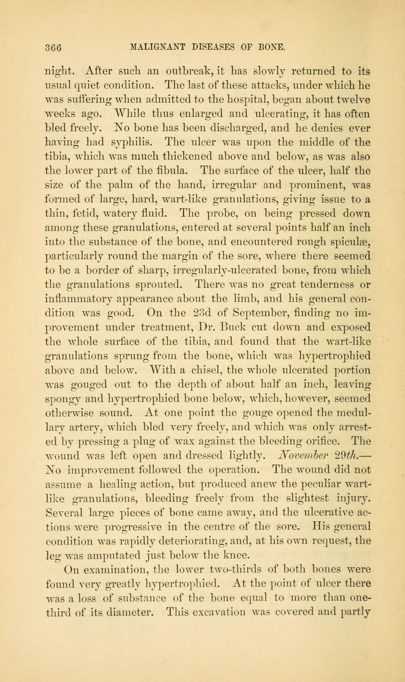 niglit. After such an outbreak, it has slowly returned to its usual quiet condition. The last of these attacks, under which he was suffering when admitted to the hospital, began about twelve weeks ago. While thus enlarged and ulcerating, it has often bled freely. No bone has been discharged, and he denies ever having had sj'philis. The ulcer was upon the middle of the tibia, which was much thickened above and below, as was also the lower part of the fibula. The surface of the ulcer, half the size of the palm of the hand, irregular and prominent, was formed of large, hard, wart-like granulations, giving issue to a thin, fetid, watery fluid. The probe, on being pressed down among these granulations, entered at several points half an inch into the substance of the bone, and encountered rough spiculae, particularly round the margin of the sore, where there seemed to be a border of sharp, irregularly-ulcerated bone, from which the granulations sprouted. There was no great tenderness or inflammatory appearance about the limb, and his general con- dition was good. On the 23d of September, finding no im- provement under treatment. Dr. Buck cut down and exposed the whole surface of the tibia, and fouiid that the wart-like granulations sprung from the bone, which was hypertrophied above and below. With a chisel, the whole ulcerated portion was gouged out to the depth of about half an inch, leaving spongy and hypertrophied bone below, which, however, seemed otherwise sound. At one point the gouge opened the medul- lary artery, which bled very freely, and which was only arrest- ed by pressing a plug of wax against the bleeding orifice. The wound was left open and dressed lightly. Novemher 'i9>th.— No improvement followed the operation. The wound did not assume a healing action, but produced anew the peculiar wart- like granulations, bleeding freely from the slightest injury. Several large pieces of bone came away, and the ulcerative ac- tions were progressive in the centre of the sore. His general condition was rapidly deteriorating, and, at his own request, the leg was amputated just below the knee. On examination, the lower two-thirds of both bones were found very greatly hypertrophied. At the point of ulcer there was a loss of substance of the bone equal to more than one- third of its diameter. This excavation was covered and partly