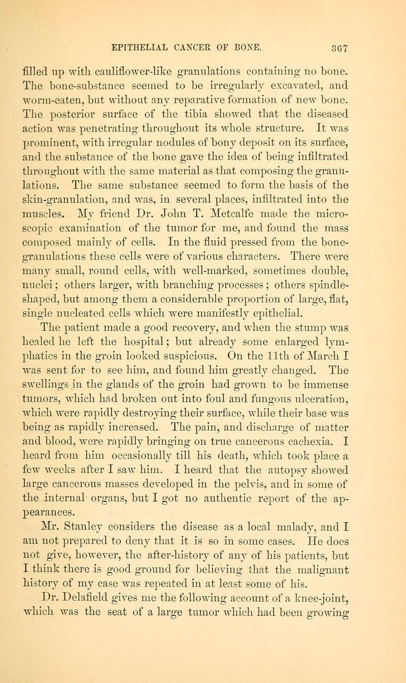 filled up witli cauliflower-like granulations containing no bone. The bone-substance seemed to be irregularly excavated, and worm-eaten, but without any reparative formation of new bone. The posterior surtace of the tibia showed that the diseased action was penetrating throughout its whole structure. It was prominent, with irregular nodules of bony deposit on its surface, and the substance of the bone gave the idea of being infiltrated throughout with the same material as that composing the granu- lations. The same substance seemed to form the basis of the sldn-granulation, and was, in several places, infiltrated into the muscles. My friend Dr. John T. Metcalfe made the micro- scopic examination of the tumor for me, and found the mass composed mainly of cells. In the fluid pressed from the bone- granulations these cells were of various characters. There were many small, round cells, with well-marked, sometimes double, nuclei; others larger, with branching processes; others spindle- shaped, but among them a considerable proportion of large, flat, single nucleated cells which were manifestly epithelial. The patient made a good recovery, and when the stump was healed he left the hospital; but already some enlarged lym- phatics in the groin looked suspicious. On the 11th of March I was sent for to see him, and found him greatly changed. The swellings in the glands of the groin had grown to be immense tumors, which had broken out into foul and fungous ulceration, which were rapidly destroying their surface, while their base was being as rapidly increased. The pain, and discharge of matter and blood, were rapidly bringing on true cancerous cachexia. I heard from him occasionally till his death, which took place a few weeks after I saw him. I heard that the autopsy showed large cancerous masses developed in the pelvis, and in some of the internal organs, but I got no authentic report of the ap- pearances. Mr. Stanley considers the disease as a local malady, and I am not prepared to deny that it - is so in some cases. He does not give, however, the after-history of any of his patients, but I think there is good ground for believing that the malignant history of my case was repeated in at least some of his. Dr. Delafield gives me the following account of a knee-joint, which was the seat of a lar^e tumor which had been ffrowinsr