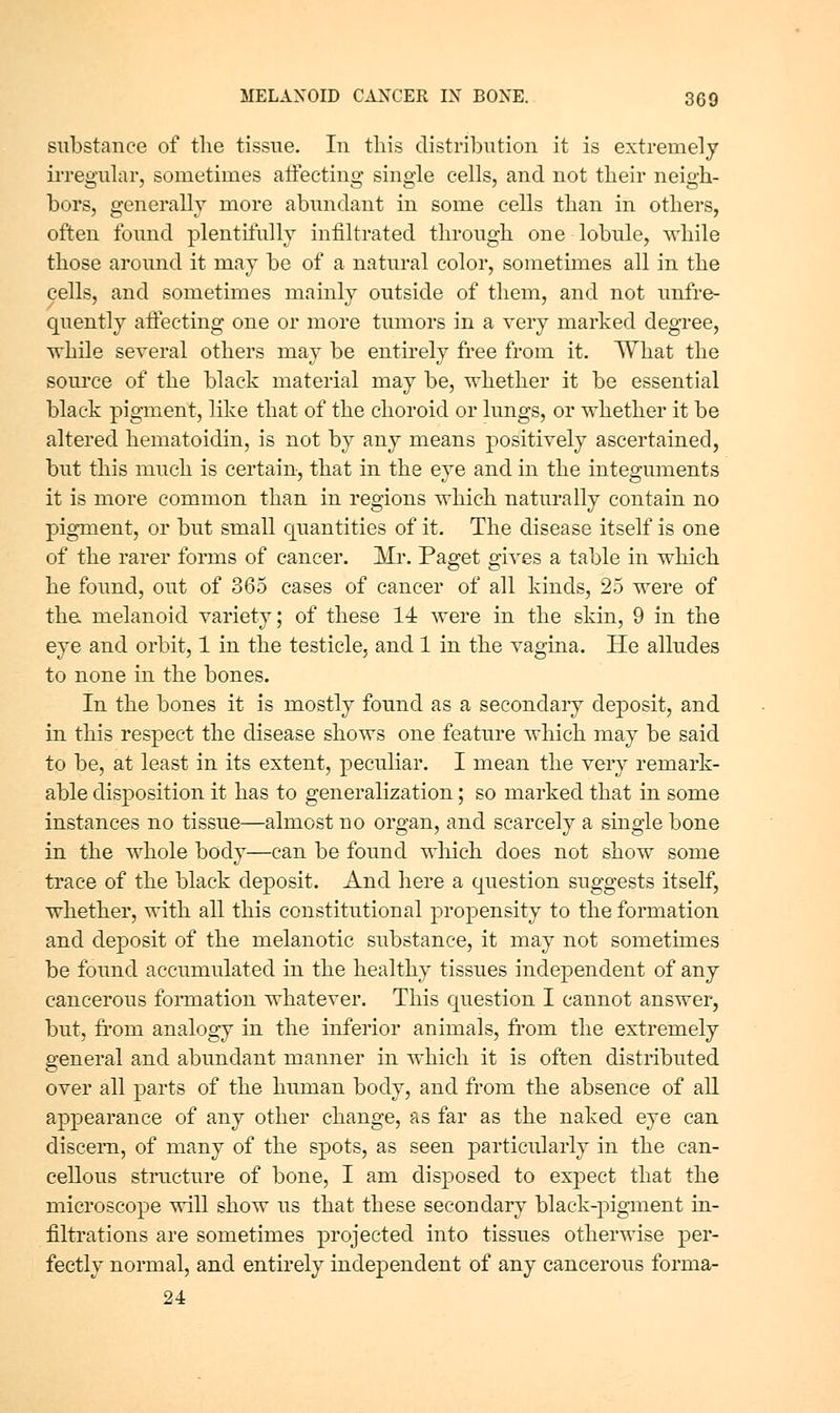 substance of tlie tissue. In this distribution it is extremely irregular, sometimes aftecting single cells, and not tlieir neigh- bors, generally more abundant in some cells than in others, often found plentifully infiltrated through one lobule, while those around it may be of a natural color, sometimes all in the cells, and sometimes mainly outside of them, and not unfre- quently aifecting one or more tumors in a very marked degree, while several others may be entirely fi'ee from it. What the source of the black material may be, whether it be essential black pigment, like that of the choroid or lungs, or whether it be altered hematoidin, is not by any means positively ascertained, but this much is certain, that in the eye and in the integuments it is more common than in regions which naturally contain no pigment, or but small quantities of it. The disease itself is one of the rarer forms of cancer. Mr. Paget gives a table in which he found, out of 365 cases of cancer of all kinds, 25 were of tha melanoid variety; of these 14 were in the skin, 9 in the eye and orbit, 1 in the testicle, and 1 in the vagina. He alludes to none in the bones. In the bones it is mostly found as a secondaiy deposit, and in this respect the disease shows one feature which may be said to be, at least in its extent, peculiar. I mean the very remark- able disposition it has to generalization; so marked that in some instances no tissue—almost no organ, and scarcely a single bone in the whole body—can be found which does not show some trace of the black deposit. And here a question suggests itself, whether, with all this constitutional propensity to the formation and deposit of the melanotic substance, it may not sometimes be found accumulated in the healthy tissues independent of any cancerous formation whatever. This question I cannot answer, but, fi'om analogy in the inferior animals, from the extremely general and abundant manner in which it is often distributed over all parts of the human body, and from the absence of all appearance of any other change, as far as the naked eye can discern, of many of the spots, as seen particularly in the can- cellous structure of bone, I am disposed to expect that the microscope will show us that these secondary black-pigment in- filtrations are sometimes projected into tissues otherwise per- fectly normal, and entu-ely independent of any cancerous forma- 24
