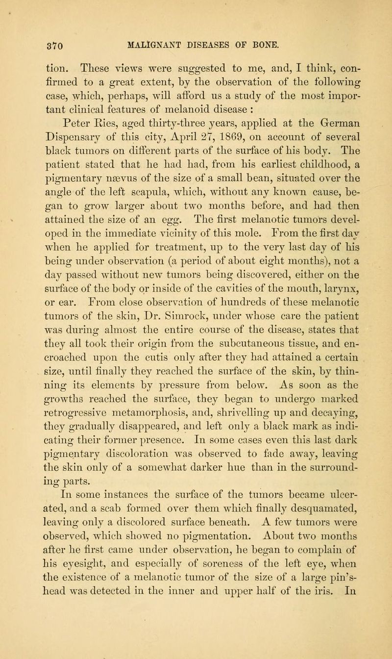 tion. These views were suggested to me, and, I tliinlv, con- firmed to a great extent, by the observation of tlie following case, which, perhaps, will alFord us a study of the most impor- tant clinical featm*es of melanoid disease : Peter Ries, aged thirty-three years, applied at the German Dispensary of this city, April 27, 1869, on account of several black tumors on dijfferent parts of the surface of his body. The patient stated that he had had, from his earliest childhood, a pigmentary nsevus of the size of a small bean, situated over the angle of the left scapula, which, without any known cause, be- gan to grow larger about two months before, and had then attained the size of an egg. The first melanotic tumors devel- oped in the immediate vicinity of this mole. From the first day when he applied for treatment, up to the very last day of his being under observation (a period of about eight months), not a day passed without new tumors being discovered, either on the surface of the body or inside of the cavities of the mouth, larynx, or ear. From close observation of hundreds of these melanotic tumors of the skin. Dr. Simrock, under whose care the patient was during almost the entire course of the disease, states that they all took their origin from the subcutaneous tissue, and en- croached upon the cutis only after they had attained a certain size, until finally they reached the surface of the skin, by thin- ning its elements by pressure from below. As soon as the growths reached the surface, they began to undergo marked retrogressive metamorphosis, and, shrivelling up and decaying, they gradually disappeared, and left only a black mark as indi- cating their former presence. In some cases even this last dark pigmentary discoloration was observed to fade away, leaving the skin only of a somewhat darker hue than in the surround- ing parts. In some instances the surface of the tumors became ulcer- ated, and a scab formed over them which finally desquamated, leaving only a discolored surface beneath. A few tumors were observed, which showed no pigmentation. About two months after he first came under observation, he began to complain of his eyesight, and especially of soreness of the left eye, when the existence of a melanotic tumor of the size of a large pin's- head was detected in the inner and upper half of the iris. In