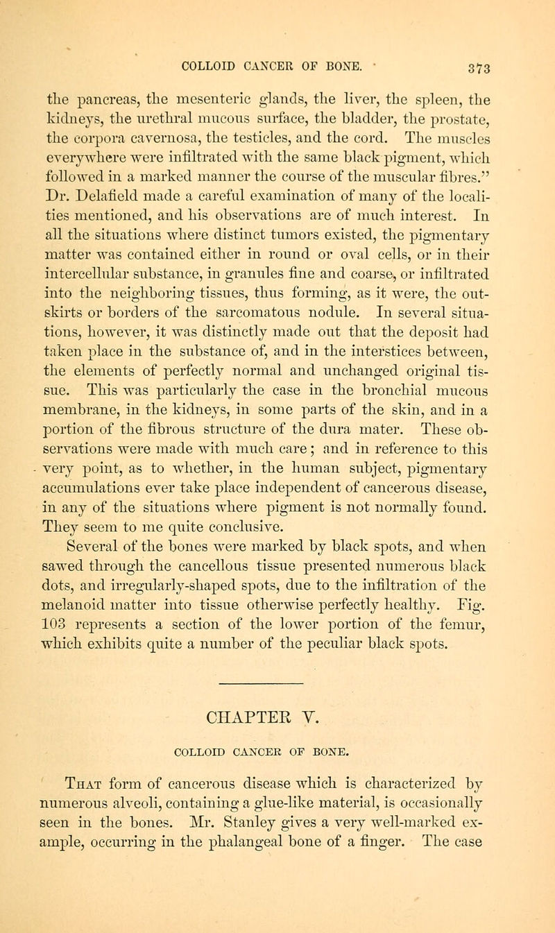 tlie pancrecas, the mesenteric glands, the liver, the spleen, the kidneys, the urethral mucous surface, the bladder, the prostate, the corpora cavernosa, the testicles, and the cord. The muscles everywhere were infiltrated with the same black pigment, which followed in a marked manner the course of the muscular fibres. Dr. Delafield made a careful examination of many of the locali- ties mentioned, and his observations are of much interest. In all the situations where distinct tumors existed, the pigmentary matter was contained either in round or oval cells, or in their intercellular substance, in granules fine and coarse, or infiltrated into the neighboring tissues, thus forming, as it were, the out- skirts or borders of the sarcomatous nodule. In several situa- tions, however, it was distinctly made out that the deposit had taken place in the substance of, and in the interstices between, the elements of perfectly normal and unchanged original tis- sue. This was particularly the case in the bronchial mucous membrane, in the kidneys, in some parts of the skin, and in a portion of the fibrous structure of the dura mater. These ob- servations were made with much care ; and in reference to this very point, as to whether, in the human subject, pigmentary accumulations ever take place independent of cancerous disease, in any of the situations where pigment is not normally found. They seem to me quite conclusive. Several of the bones were marked by black spots, and when sawed through the cancellous tissue presented numerous black dots, and irregularly-shaped spots, due to the infiltration of the melanoicl matter into tissue otherwise perfectly healthy. Fig. 103 represents a section of the lower j)ortion of the femur, which exhibits quite a number of the peculiar black spots. CHAPTER Y. COLLOID CANCER OF BONE. That form of cancerous disease which is characterized by numerous alveoli, containing a glue-like material, is occasionally seen in the bones. Mr. Stanley gives a very well-marked ex- ample, occurring in the phalangeal bone of a finger. The case