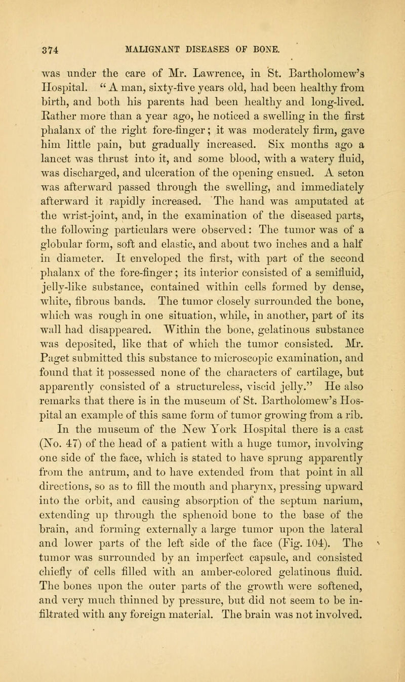 was under the care of Mr. Lawrence, in St. Bartholomew's Hospital.  A man, sixty-live years old, had been healthy from birth, and both his parents had been healthy and long-lived. Rather more than a year ago, he noticed a swelling in the first phalanx of the right fore-finger; it was moderately firm, gave him little pain, but gradually increased. Six months ago a lancet was thrust into it, and some blood, with a watery fluid, was discharged, and ulceration of the opening ensued. A seton was afterward passed through the swelling, and immediately afterward it raj)idly increased. The hand was amputated at the wrist-joint, and, in the examination of the diseased parts, the following particulars were observed: The tumor was of a globular form, soft and elastic, and about two inches and a half in diameter. It enveloped the first, with part of the second phalanx of the fore-finger; its interior consisted of a semifluid, jelly-like substance, contained within cells formed by dense, white, fibrous bands. The tumor closely surrounded the bone, which was rough in one situation, while, in another, part of its wall had disappeared. Within the bone, gelatinous substance was deposited, like that of which the tumor consisted. Mr. Paget submitted this substance to microscopic examination, and found that it possessed none of the characters of cartilage, but apparently consisted of a structureless, viscid jelly. He also remarks that there is in the museum of St. Bartholomew's Hos- pital an example of this same form of tumor growing from a rib. In the museum of the New York Hospital there is a cast (No. 47) of the head of a patient with a huge tumor, involving one side of the face, which is stated to have sprung apparently from the antrum, and to have extended from that point in all directions, so as to fill the mouth and pharynx, pressing upward into the orbit, and causing absorption of the septum narium, extending up through the sphenoid bone to the base of the brain, and forming externally a large tumor upon the lateral and lower parts of the left side of the face (Fig. 104). The tumor was surrounded by an imperfect capsule, and consisted chiefly of cells filled with an amber-colored gelatinous fluid. The bones upon the outer parts of the growth were softened, and very much thinned by pressure, but did not seem to be in- filtrated with any foreign material. The brain was not involved.