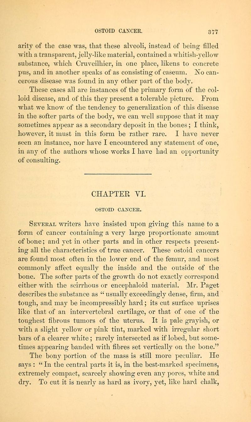 arity of the case was, that these alveoli, instead of being filled with a transparent, jelly-like material, contained a whitish-yellow substance, which Cruveilhier, in one place, likens to concrete pus, and in another speaks of as consisting of caseum. No can- cerous disease was found in any other part of the body. These cases all are instances of the primary form of the col- loid disease, and of this they present a tolerable picture. From what we know of the tendency to generalization of this disease in the softer parts of the body, we can well suppose that it may sometimes appear as a secondary deposit in the bones; I think, however, it must in this form be rather rare. I have never seen an instance, nor have I encountered any statement of one, in any of the authors whose works I have had an opportunity of consulting. CHAPTER YI. OSTOID CANCEK. Several writers have insisted upon giving this name to a fonn of cancer containing a very large proportionate amount of bone; and yet in other parts and in other respects present- ing all the characteristics of true cancer. These ostoid cancers are found most often in the lower end of the femur, and most commonly aflect equally the inside and the outside of the bone. The soi^er parts of the growth do not exactly correspond either with the scirrhous or encephaloid material. Mr. Paget describes the substance as usually exceedingly dense, firm, and tough, and may be incompressibly hard; its cut surface uprises like that of an intervertebral cartilage, or that of one of the toughest fibrous tumors of the uterus. It is pale grayish, or with a slight yellow or pink tint, marked with irregular short bars of a clearer white; rarely intersected as if lobed, but some- times appearing banded with fibres set vertically on the bone. The bony portion of the mass is still more peculiar. He says : In the central parts it is, in the best-marked specimens, extremely compact, scarcely showing even any pores, white and dry. To cut it is nearly as hard as ivory, yet, like hard chalk,