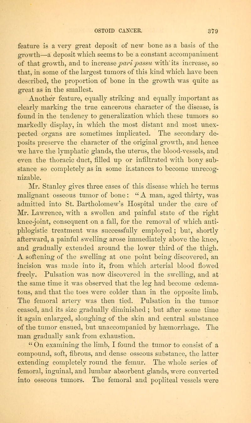 feature is a very great deposit of new bone as a basis of the growth—a deposit which seems to be a constant accorajjaniment of that growth, and to increase jjari jMSSic Avith'its increase, so that, in some of the largest tumors of this kind which have been described, the proportion of bone in the growth was quite as great as in the smallest. Another feature, equally striking and equally important as clearly marking the true cancerous character of the disease, is found in the tendency to generalization which these tumors so markedly display, in which the most distant and most unex- pected organs are sometimes implicated. The secondary de- posits preserve the character of the original growth, and hence we have the lymphatic glands, the uterus, the blood-vessels, and even the thoracic duct, filled up or infiltrated with bony sub- stance so completely as in some instances to become unrecog- nizable. Mr, Stanley gives three eases of this disease which he terms malignant osseous tumor of bone :  A man, aged thu-ty, was admitted into St. Bartholomew's Hospital under the care of Mr. Lawrence, with a swollen and painful state of the right knee-joint, consequent on a fall, for the removal of which anti- phlogistic treatment was successfully employed; but, shortly afterward, a painful swelling arose immediately above the knee, and gradually extended around the lower third of the thigh. A softening of the swelling at one point being discovered, an incision was made into it, from which arterial blood flowed freely. Pulsation was now discovered in the swelling, and at the same time it was observed that the leg had become oedema- tous, and that the toes were colder than in the opposite limb. The femoral artery was then tied. Pulsation in the tumor ceased, and its size gradually diminished; but after some time it again enlarged, sloughing of the skin and central substance of the tumor ensued, but unaccompanied by hsemorrhage. The man gradually sank from exhaustion.  On examining the limb, I found the tumor to consist of a compound, soft, fibrous, and dense osseous substance, the latter extending completely round the femur. The whole series of femoral, inguinal, and lumbar absorbent glands, were converted into osseous tumors. The femoral and popliteal vessels were