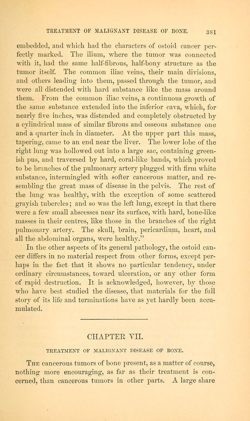 embedded, and wliicli had tlie cliaracters of ostoid cancer per- fectly marked. Tlie ilium, -where the tumor was connected with it, had the same hah'-fibrous, half-bony structure as the tumor itseh'. The common iliac veins, their main divisions, and others leading into them, passed through the tumor, and were all distended with hard substance like the mass around them. From the common iliac veins, a continuous growth of the same substance extended into the inferior cava, which, for nearly live inches, was distended and completely obstructed by a cylindrical mass of similar fibrous and osseous substance one and a cpiarter inch in diameter. At the upper part this mass, tapering, came to an end near the liver. The lower lobe of the right lung was hollowed out into a large sac, containing green- ish pus, and traversed by hard, coral-like bands, which proved to be branches of the pulmonary artery plugged with firm white substance, intermingled with softer cancerous matter, and re- sembling the great mass of disease in the pelvis. The rest of the lung was healthy, with the exception of some scattered grayish tubercles; and so was the left lung, except in that there were a few small abscesses near its surface, with hard, bone-like masses in their centres, like those in the branches of the right pulmonary artery. The skull, brain, pericardium, heart, and all the abdominal organs, were healthy. In the other aspects of its general pathology, the ostoid can- cer difiers in no material respect from other forms, except per- haps in the fact- that it shows no particular tendency, under ordinary circumstances, toward ulceration, or any other fonn of rapid destruction. It is acknowledged, however, by those who have best studied the disease, that materials for the full story of its life and terminations have as yet hardly been accu- mulated. CHAPTER YIL TEEATMEXT OF IIALIGXAXT DISEASE OF BOXE. The cancerous tumors of bone present, as a matter of course, nothing more encouraging, as far as their treatment is con- cerned, than cancerous tumors in other parts. A large share