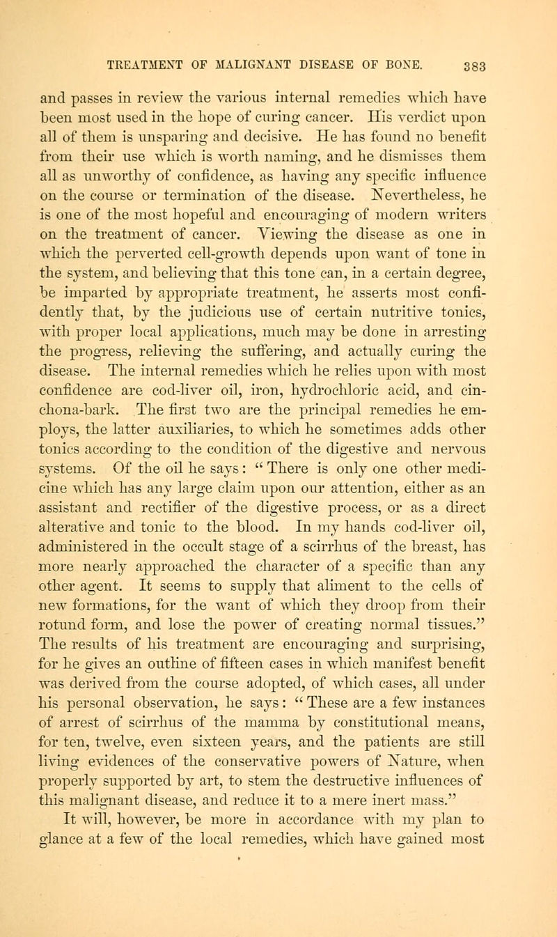 and passes in review the various internal remedies wliich have been most used in the hope of curing cancer. His A'crdict upon all of them is unsparing and decisive. He has found no benefit from their use which is worth naming, and he dismisses them all as unworthy of confidence, as having any specific influence on the course or termination of the disease. Nevertheless, he is one of the most hopeful and encouraging of modern writers on the treatment of cancer. Viewing the disease as one in which the perverted cell-growth depends upon want of tone in the system, and believing that this tone can, in a certain degree, be imparted by appropriate treatment, he asserts most confi- dently that, by the judicious use of certain nutritive tonics, with proper local applications, much may be done in arresting the progi'ess, relieving the sufiering, and actually curing the disease. The internal remedies which he relies upon with most confidence are cod-liver oil, iron, hydrochloric acid, and cin- chona-bark. The first two are the principal remedies he em- ploys, the latter auxiliaries, to which he sometimes adds other tonics according to the condition of the digestive and nervous systems. Of the oil he says:  There is only one other medi- cine which has any large claim upon our attention, either as an assistant and rectifier of the digestive process, or as a direct alterative and tonic to the blood. In my hands cod-liver oil, administered in the occult stage of a scirrhus of the breast, has more nearly approached the character of a specific than any other agent. It seems to supply that aliment to the cells of new formations, for the want of which they droop from theii* rotund form, and lose the power of creating normal tissues. The results of his treatment are encouraging and surprising, for he gives an outline of fifteen cases in which manifest benefit was derived fi*om the course adopted, of which cases, all under his personal observation, he says :  These are a few instances of arrest of scu*rhus of the mamma by constitutional means, for ten, twelve, even sixteen years, and the patients are still living evidences of the conservative powers of Nature, when properly supported by art, to stem the destructive influences of this malig-nant disease, and reduce it to a mere inert mass. It will, however, be more in accordance with my plan to glance at a few of the local remedies, which have gained most