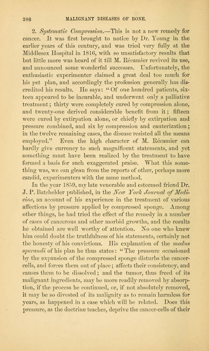 2. Si/stematio Compression.—This is not a new remedy for cancer. It was first brought to notice by Dr. Young in the earlier years of this century, and was tried very fully at the Middlesex Hospital in 1816, with so unsatisfactory results that but little more w^as heard of it till M. Recamier revived its use, and announced some wonderfiU successes. Unfortunately, the enthusiastic experimenter claimed a great deal too much for his pet plan, and accordingly the profession generally has dis- credited his results. He says:  Of one hundred patients, six- teen appeared to be incurable, and underwent only a palliative treatment; thirty were completely cured by compression alone, and twenty-one derived considerable benefit from it; fifteen were cured by extirpation alone, or chiefly by extirpation and pressure combined, and six by compression and cauterization; in the twelve remaining cases, the disease resisted all the means employed. Even the high character of M. Kecamier can hardly give currency to such magnificent statements, and yet something must have been realized by the treatment to have formed a basis for such exaggerated praise. What this some- thing was, we can glean from the reports of other, perhaps more candid, experimenters with the same method. In the year 1859, my late venerable and esteemed friend Dr. J. P. Batchelder published, in the JSfew York Journal of Medi- cine, an account of his experience in the treatment of various aff'ections by pressure applied by compressed sponge. Among other things, he had tried the efiect of the remedy in a number of cases of cancerous and other morbid growths, and the results he obtained are well worthy of attention. No one who knew him could doubt the truthfulness of his statements, certainly not the honesty of his convictions. His explanation of the modus operandi of his plan he thus states :  The pressure occasioned by the expansion of the compressed sponge disturbs the cancer- cells, and forces them out of place; affects their consistency, and causes them to be dissolved; and the tumor, thus freed of its malignant ingredients, may be more readily removed by absorp- tion, if the process be continued, or, if not absolutely removed, it may be so divested of its malignity as to remain harmless for years, as happened in a case which will be related. Does this pressure, as the doctrine teaches, deprive the cancer-cells of their