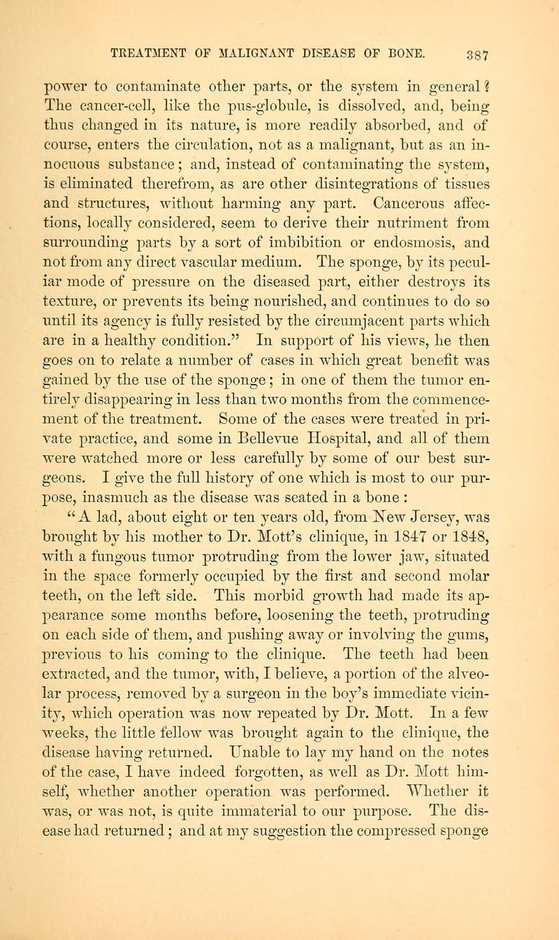 power to contaminate other parts, or tlie system in general ? The cancer-cell, like the pns-globule, is dissolved, and, being thus changed in its nature, is more readily absorbed, and of course, enters the circulation, not as a malignant, but as an in- nocuous substance; and, instead of contaminating the system, is eliminated therefrom, as are other disintegrations of tissues and structures, without harming any part. Cancerous affec- tions, locally considered, seem to derive their nutriment from surrounding parts by a sort of imbibition or endosmosis, and not from any direct vascular medium. The sponge, by its pecul- iar mode of pressure on the diseased part, either destroys its texture, or prevents its being nourished, and continues to do so until its agency is fully resisted by the circumjacent parts which are in a healthy condition. In support of his views, he then goes on to relate a number of cases in which great benefit was gained by the use of the sponge; in one of them the tumor en- tirely disappearing in less than two months from the commence- ment of the treatment. Some of the cases were treated in pri- vate practice, and some in Bellevue Hospital, and all of them were watched more or less carefully by some of our best sur- geons. I give the full history of one which is most to our pur- j)ose, inasmuch as the disease was seated in a bone : A lad, about eight or ten years old, from ISTew Jersey, was brought by his mother to Dr. Mott's clinique, in 1847 or 1848, with a fungous tumor protruding from the lower jaw, situated in the space formerly occupied by the first and second molar teeth, on the left side. This morbid growth had made its ap- pearance some months before, loosening the teeth, protruding on each side of them, and pushing away or involving the gums, previous to his coming to the clinique. The teeth had been extracted, and the tumor, with, I believe, a portion of the alveo- lar process, removed by a surgeon in the boy's immediate vicin- ity, which operation was now repeated by Dr. Mott. In a few weeks, the little fellow was brought again to the clinique, the disease having returned. Unable to lay my hand on the notes of the case, I have indeed forgotten, as well as Dr. Mott him- self, whether another operation was performed. Whether it was, or was not, is quite immaterial to our purpose. The dis- ease had retm'ned; and at my suggestion the compressed sponge