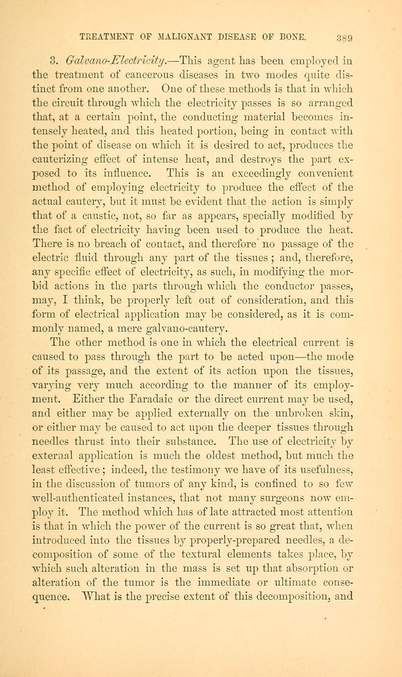 3. Galvano-Electricity.—This agent has been employed in the treatment of cancerous diseases in two modes quite dis- tinct from one another. One of these methods is that in which the circuit through which the electricity passes is so arranged that, at a certain point, the conducting material becomes in- tensely heated, and this heated portion, being in contact with the point of disease on which it is desired to act, produces the cauterizing effect of intense heat, and destroys the j^art ex- posed to its influence. This is an exceedingly convenient method of employing electricity to produce the eftect of the actual cautery, but it must be evident that the action is simply that of a caustic, not, so far as appears, specially modified by the fact of electricity having been used to produce the heat. There is no breach of contact, and therefore' no passage of the electric fluid through any part of the tissues; and, therefore, any specific efiect of electricity, as such, in modifying the mor- bid actions in the parts through which the conductor passes, may, I think, be properly left out of consideration, and this form of electrical application may be considered, as it is com- monly named, a mere galvano-cautery. The other method is one in which the electrical current is caused to pass through the part to be acted upon—the mode of its passage, and the extent of its action upon the tissues, varying very much according to the manner of its employ- ment. Either the Faradaic or the direct current may be used, and either may be applied externally on the unbroken skin, or either may be caused to act upon the deeper tissues through needles thrust into their substance. The use of electricity by external application is much the oldest method, but much the least effective; indeed, the testimony we have of its usefulness, in the discussion of tumors of any kind, is confined to so few well-authenticated instances, that not many surgeons now em- ploy it. The method which has of late attracted most attention is that in which the power of the current is so great that, when introduced into the tissues by properly-prepared needles, a de- composition of some of the textural elements takes j^lace, by which such alteration in the mass is set up that absorption or alteration of the tumor is the immediate or ultimate conse- quence. What is the precise extent of this decomposition, and