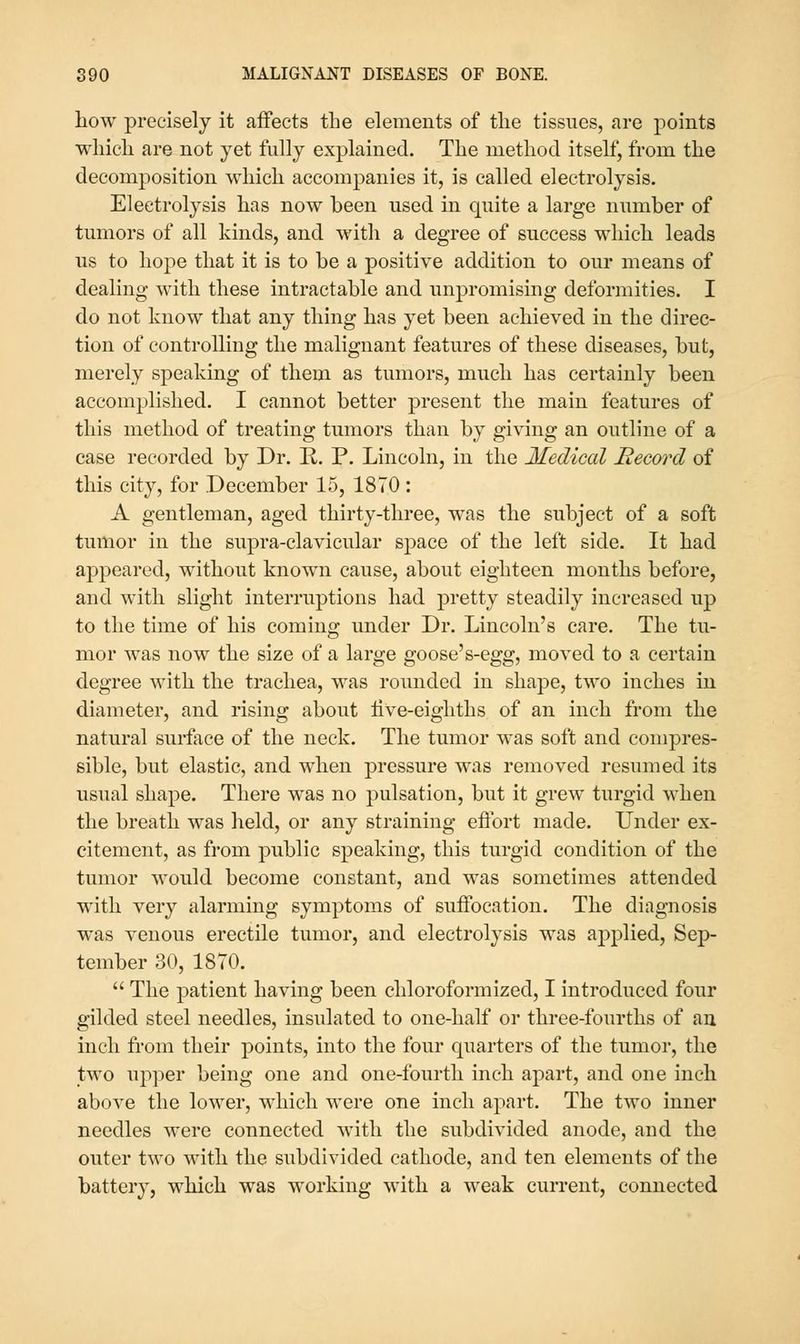 liow precisely it affects the elements of the tissues, are points which are not yet fully explained. The method itself, from the decomposition which accompanies it, is called electrolysis. Electrolysis has now been used in quite a large number of tumors of all kinds, and with a degree of success which leads us to hope that it is to be a positive addition to our means of dealing with these intractable and unpromising deformities. I do not know that any thing has yet been achieved in the direc- tion of controlling the malignant features of these diseases, but, merely speaking of them as tumors, much has certainly been accomplished. I cannot better present the main features of this method of treating tumors than by giving an outline of a case recorded by Dr. E.. P. Lincoln, in the Medical Record of this city, for December 15, 1870 : A gentleman, aged thirty-three, was the subject of a soft tumor in the supra-clavicular space of the left side. It had appeared, without known cause, about eighteen months before, and with slight interruptions had pretty steadily increased up to the time of his coming under Dr. Lincoln's care. The tu- mor was now the size of a large goose's-egg, moved to a certain degree with the trachea, was rounded in shape, two inches in diameter, and rising about iive-eighths of an inch from the natural surface of the neck. The tumor was soft and compres- sible, but elastic, and when pressure was removed resumed its usual shape. There was no pulsation, but it grew turgid when the breath was held, or any straining eflbrt made. Under ex- citement, as from public speaking, this turgid condition of the tumor would become constant, and was sometimes attended with very alarming symptoms of suffocation. The diagnosis was venous erectile tumor, and electrolysis was applied, Sep- tember 30, 1870.  The patient having been chloroformized, I introduced four gilded steel needles, insulated to one-half or three-fourths of au inch from their points, into the four quarters of the tumor, the two upper being one and one-fourth inch apart, and one inch above the lower, which were one inch apart. The two inner needles were connected with the subdivided anode, and the outer two with the subdivided cathode, and ten elements of the battery, which was working with a weak current, connected