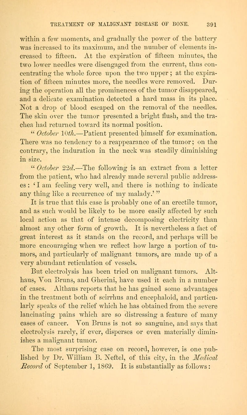 within a few moments, and gradually the power of the battery was increased to its maximum, and the number of elements in- creased to fifteen. At the expiration of fifteen minutes, the two lower needles were disengaged from the current, thus con- centrating the whole force upon the two upper ; at the expira- tion of fifteen minutes more, the needles were removed. Dur- ing the operation all the prominences of the tumor disappeared, and a delicate examination detected a hard mass in its place. Not a drop of blood escaped on the removal of the needles. The skin over the tumor presented a bright flush, and the tra- chea had returned toward its normal position.  October 10th.—Patient presented himself for examination. There was no tendency to a reappearance of the tumor; on the contrary, the induration in the neck was steadily diminishing in size.  October 22ci.—The following is an extract from a letter from the patient, who had already made several public address- es : 'lam feeling very well, and there is nothing to indicate any thing like a recurrence of my malady.'  It is true that this case is probably one of an erectile tumor, and as such would be likely to be more easily afieeted by such local action as that of intense decomposing electricity than almost any other form of growth. It is nevertheless a fact of great interest as it stands on the record, and perhaps will be more encouraging when we reflect how large a portion of tu- mors, and particularly of malignant tumors, are made up of a very abundant reticulation of vessels. But electrolysis has been tried on malignant tumors. Alt- haus. Yon Bruns, and Gherini, have used it each in a number of cases. Althaus reports that he has gained some advantages in the treatment both of scirrhus and encephaloid, and particu- larly speaks of the relief which he has obtained from the severe lancinating pains which are so distressing a feature of many cases of cancer. Yon Bruns is not so sanguine, and says that electrolysis rarely, if ever, disperses or even materially dimin- ishes a malignant tumor. The most surprising case on record, however, is one pub- lished by Dr. AYilliam B. I^eftel, of this city, in the Jfedical Recoi'd of Sej)tember 1, 1869. It is substantially as follows: