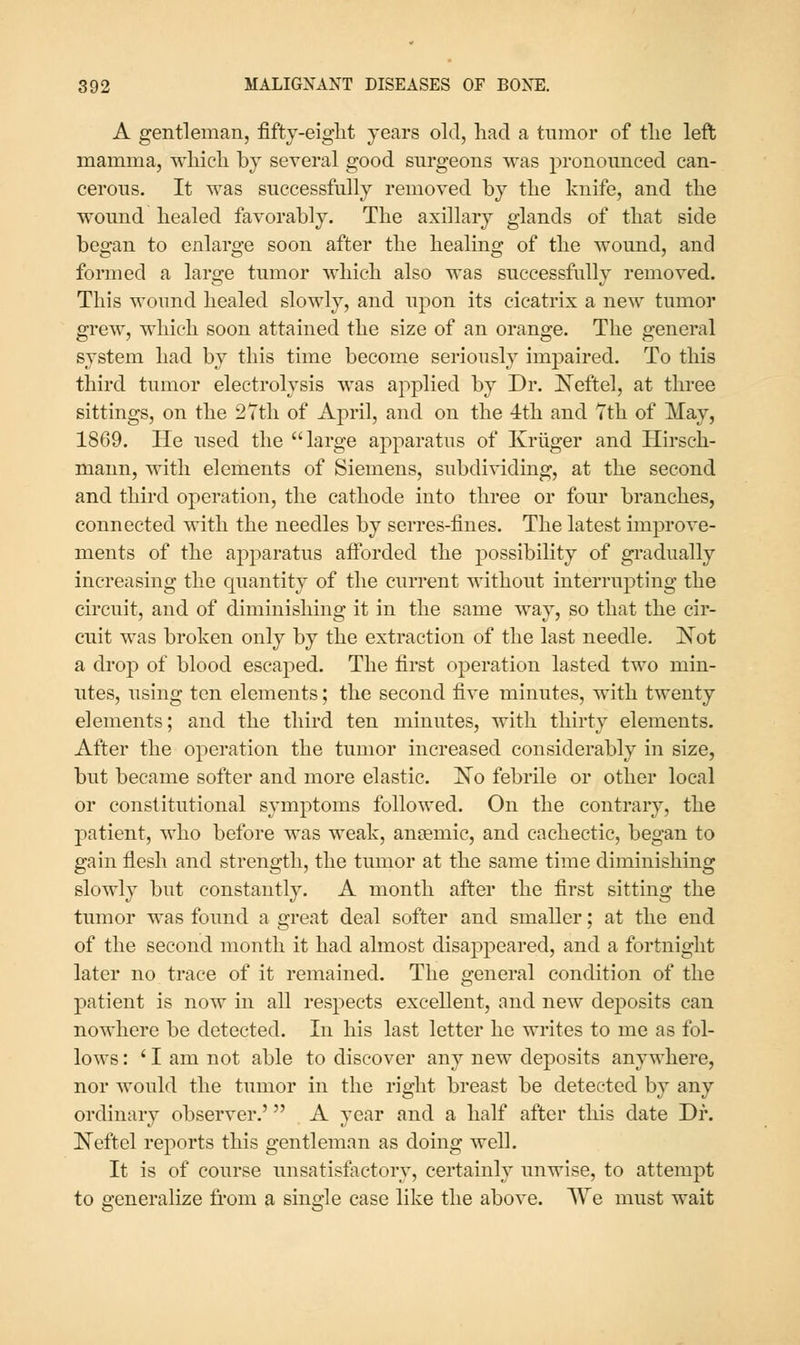 A gentleman, fifty-eiglit years old, had a tumor of tlie left mamma, which bj several good surgeons was pronounced can- cerous. It was successfully removed by the knife, and the wound healed favorably. The axillary glands of that side began to enlarge soon after the healing of the wound, and formed a large tumor which also was successfully removed. This wound healed slowly, and upon its cicatrix a new tumor grew, which soon attained the size of an orange. The general system had by this time become seriously impaired. To this third tumor electrolysis was applied by Dr. I^eftel, at three sittings, on the 2Tth of April, and on the 4th and Tth of May, 1869. He used the large apparatus of Kriiger and Hirsch- maun, with elements of Siemens, subdividing, at the second and third operation, the cathode into three or four branches, connected with the needles by serres-fines. The latest improve- ments of the aj)paratus afforded the possibility of gradually increasing the cpiantity of the current without interrupting the circuit, and of diminishing it in the same way, so that the cir- cuit was broken only by the extraction of the last needle. Kot a drop of blood escaped. The first operation lasted two min- utes, using ten elements; the second five minutes, with twenty elements; and the third ten minutes, with thirty elements. After the operation the tumor increased considerably in size, but became softer and more elastic. No febrile or other local or constitutional symptoms followed. On the contrary, the patient, who before was weak, aniemic, and cachectic, began to gahi flesh and strength, the tumor at the same time diminishing slowly but constantly. A month after the first sitting the tumor was found a great deal softer and smaller; at the end of the second month it had almost disappeared, and a fortnight later no trace of it remained. The general condition of the patient is now in all respects excellent, and new deposits can nowhere be detected. In his last letter he writes to me as fol- lows: 'I am not able to discover any new deposits anywhere, nor would the tumor in the right breast be detected by any ordinary observer.' A year and a half after this date Dr. Neftel reports this gentleman as doing well. It is of course unsatisfactory, certainly unwise, to attempt to generalize ii'om a single case like the above. We must wait