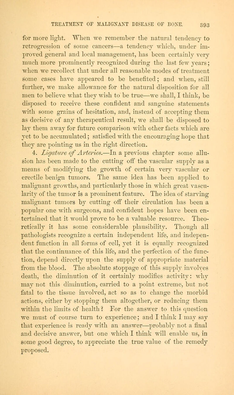 for more light. When vre remember the natural tendency to retrogression of some cancers—a tendency svliich, nnder im- proved general and local management, has been certainly very much more prominently recognized during the last few years; ■when we recollect that under all reasonable modes of treatment some cases have appeared to be benefited; and when, still further, we make allowance for the natural disposition for all men to believe what they wish to be true—we shall, I think, be disposed to receive these confident and sanguine statements with some grains of hesitation, and, instead of accepting them as decisive of any therapeutical result, we shall be disposed to lay them away for future comparison with other facts which are yet to be accumulated; satisfied with the encouraging hope that they are pointing us in the right direction. 4. Ligature of Arteries.—In a previous chapter some allu- sion has been made to the cutting off the vascular supply as a means of modifying the growth of certain very vascular or erectile benign tumors. The same idea has been applied to malignant growths, and particularly those in which great vascu- larity of the tumor is a prominent featui'e. The idea of starving mahg-nant tumors by cutting oflT theii' circulation has been a poj^ular one with surgeons, and confident hopes have been en- tertained that it would prove to be a valuable resource. Theo- retically it has some considerable plausibility. Though all pathologists recognize a certain independent life, and indepen- dent function in all forms of cell, yet it is ec[ually recognized that the continuance of this life, and the perfection of the func- tion, depend directly upon the supply of appropriate material from the blood. The absolute stoppage of this supply involves death, the diminution of it certainly modifies activity: why may not this diminution, carried to a point extreme, but not fatal to the tissue involved, act so as to change the morbid actions, either by stopping them altogether, or reducing them within the limits of health \ For the answer to this cpiestion we must of course turn to experience; and I think I may say that experience is ready with an answer—probably not a final and decisive answer, but one which I think will enable us, in some good degree, to appreciate the true value of the remedy proposed.