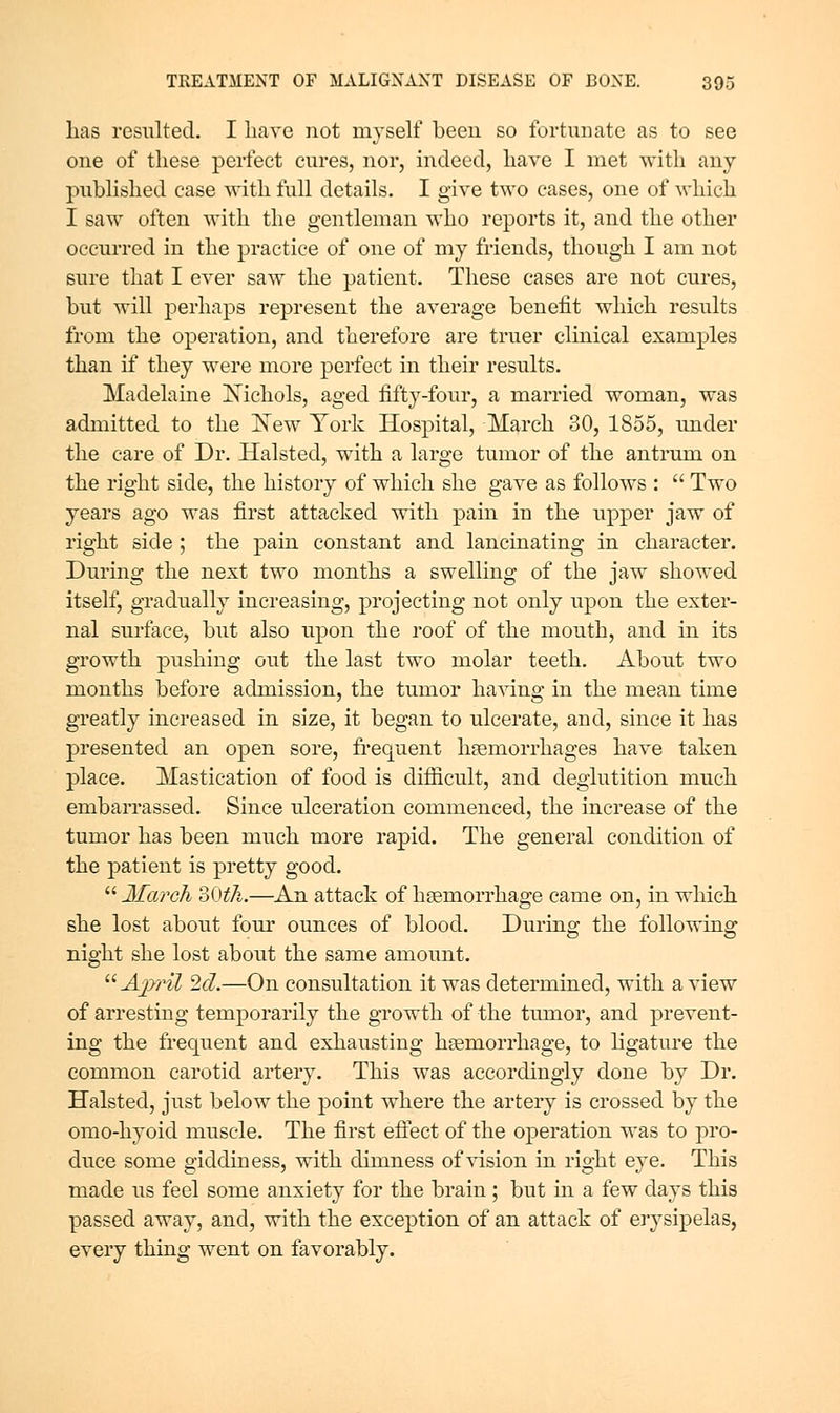 lias resulted. I liave not myself been so fortunate as to see one of tliese perfect cures, nor, indeed, liave I met with any published case with full details. I give two cases, one of which I saw often with the gentleman who reports it, and the other occurred in the practice of one of my friends, though I am not sure that I ever saw the patient. These cases are not cures, but will perhaps represent the average benefit which results from the operation, and therefore are truer clinical examples than if they were more perfect in their results. Madelaine JSTichols, aged fifty-four, a married woman, was admitted to the I^ew York Hospital, March 30, 1855, rmder the care of Dr. Halsted, with a large tumor of the antrum on the right side, the history of which she gave as follows : Two years ago was first attacked with pain in the upper jaw of right side ; the pain constant and lancinating in character. During the next two months a swelling of the jaw showed itself, gradually increasing, projecting not only upon the exter- nal surface, but also upon the roof of the mouth, and in its growth pushing out the last two molar teeth. About two months before admission, the tumor having in the mean time greatly increased in size, it began to ulcerate, and, since it has presented an open sore, frequent hemorrhages have taken place. Mastication of food is difficult, and deglutition much embarrassed. Since ulceration commenced, the increase of the tumor has been much more rapid. The general condition of the patient is pretty good. March 30^A.—^An attack of haemorrhage came on, in which she lost about four ounces of blood. During the following night she lost about the same amount. Ajyril 2fZ.—On consultation it was determined, with a view of arresting temporarily the growth of the tumor, and prevent- ing the frequent and exhausting hsemorrhage, to ligature the common carotid artery. This was accordingly done by Dr. Halsted, just below the point where the artery is crossed by the omo-hyoid muscle. The first eftect of the oj)eration was to pro- duce some giddiness, with dimness of vision in right eye. This made us feel some anxiety for the brain ; but in a few days this passed away, and, with the exception of an attack of erysipelas, every thing went on favorably.