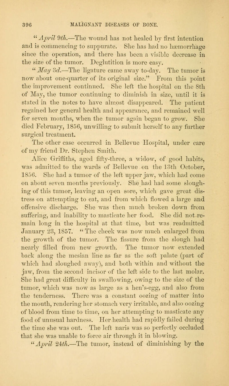 April 9th.—The wound lias not healed by first intention and is commencing to suppurate. She has had no hsemorrhage since the operation, and there has been a visible decrease in the size of the tumor. Deglutition is more easy. J/«7/ del.—The ligature came away to-day. The tumor is now about one-quarter of its original size. From this point the improvement continued. She left the hospital on the 8th of May, the tumor continuing to diminish in size, until it is stated in the notes to have ahnost disappeared. The patient regained her general health and appearance, and remained well for seven months, when the tumor again began to grow. She died February, 1856, unwilling to submit herself to any further surgical treatment. The other case occurred in Bellevue Hospital, under care of my friend Dr. Stephen Smith. Alice Griffiths, aged fifty-three, a widow, of good habits, was admitted to the wards of Bellevue on the 13th October, 1856. She had a tumor of the left upper jaw, which had come on about seven months previously. She had had some slough- ing of this tumor, leaving an open sore, which gave great dis- tress on attempting to eat, and from which flowed a large and ofifensive discharge. She was then much broken down from sufiering, and inability to masticate her food. She did not re- main long in the hospital at that time, but was readmitted January 23, 1857. The cheek was now much enlarged from the growth of the tumor. The fissure from the slough had nearly filled from new growth. The tumor now extended back along the mesian line as far as the soft palate (part of which had sloughed away), and both within and without the jaw, from the second incisor of the left side to the last molar. She had great difficulty in swallowing, owing to the size of the tumor, which was now as large as a hen's-egg, and also from the tenderness. There was a constant oozing of matter into the mouth, rendering her stomach very irritable, and also oozing of blood from time to time, on her attempting to masticate any food of unusual hardness. Her health had rapidly failed during the time she was out. The left naris was so perfectly occluded that she was unable to force air through it in blowing. April 24:th.—The tumor, mstead of diminishing by the